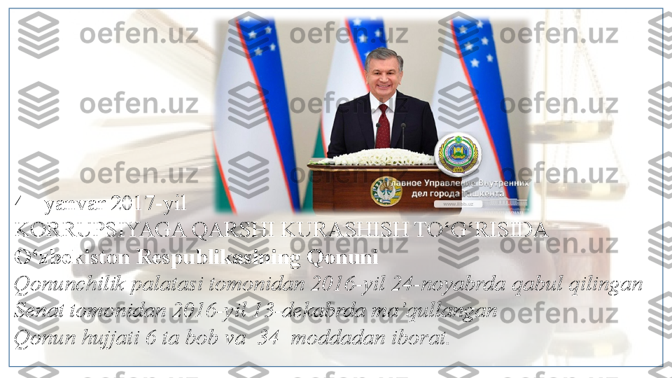 4 - yanvar 2017-yil
KORRUPSIYAGA QARSHI KURASHISH TO‘G‘RISIDA
O‘zbekiston Respublikasining Qonuni
Qonunchilik palatasi tomonidan 2016-yil 24-noyabrda qabul qilingan
Senat tomonidan 2016-yil 13-dekabrda ma’qullangan
Qonun hujjati 6 ta bob va  34  moddadan iborat.   