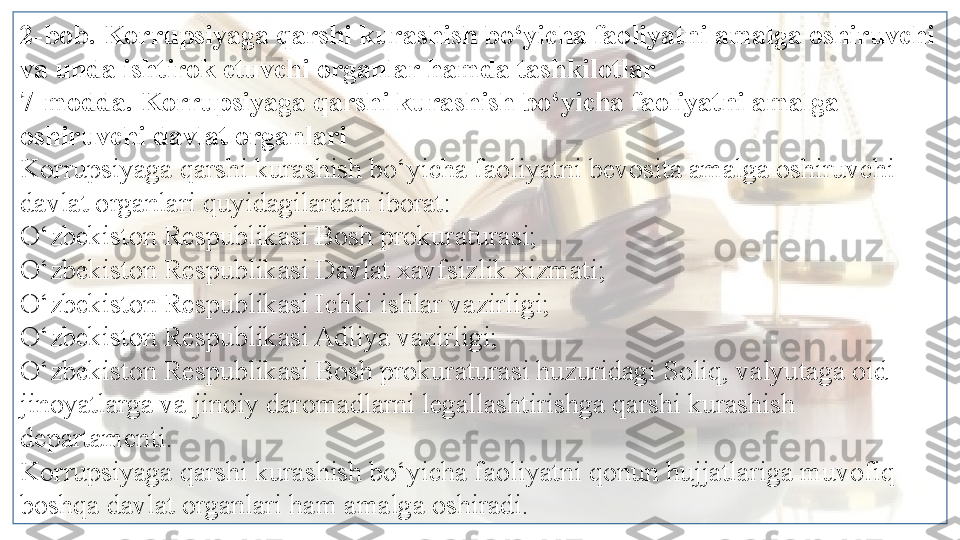 2-bob. Korrupsiyaga qarshi kurashish bo‘yicha faoliyatni amalga oshiruvchi 
va unda ishtirok etuvchi organlar hamda tashkilotlar
7-modda. Korrupsiyaga qarshi kurashish bo‘yicha faoliyatni amalga 
oshiruvchi davlat organlari
Korrupsiyaga qarshi kurashish bo‘yicha faoliyatni bevosita amalga oshiruvchi 
davlat organlari quyidagilardan iborat:
O‘zbekiston Respublikasi Bosh prokuraturasi;
O‘zbekiston Respublikasi Davlat xavfsizlik xizmati;
O‘zbekiston Respublikasi Ichki ishlar vazirligi;
O‘zbekiston Respublikasi Adliya vazirligi;
O‘zbekiston Respublikasi Bosh prokuraturasi huzuridagi Soliq, valyutaga oid 
jinoyatlarga va jinoiy daromadlarni legallashtirishga qarshi kurashish 
departamenti.
Korrupsiyaga qarshi kurashish bo‘yicha faoliyatni qonun hujjatlariga muvofiq 
boshqa davlat organlari ham amalga oshiradi.  