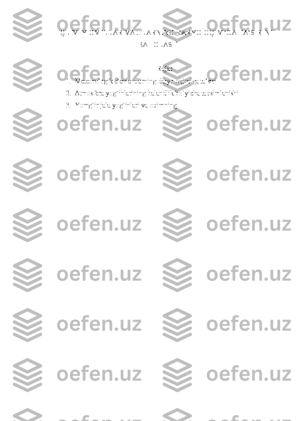 IQLIMIY  OMILLAR  VA ULARNING DARYO OQIMIGA TA’SIRINI
BAHOLASH
Reja:
1. Meteorologik elementlarning daryo oqimiga ta’siri
2. Atmosfera yog`inlarining balandlik bo`yicha taqsimlanishi
3. Yomg`ir jala yog`inlari va oqimning 