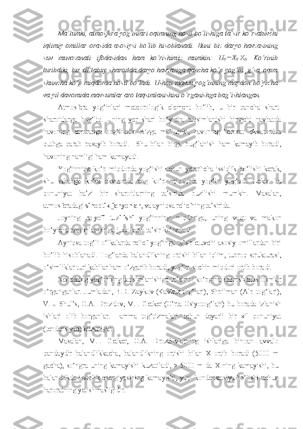 Ma’lumki, atmosfera yog‘inlari oqimning hosil bo‘lishiga ta’sir ko‘rsatuvchi
iqlimiy   omillar   orasida   asosiysi   bo‘lib   hisoblanadi.   Buni   biz   daryo   havzasining
suv   muvozanati   ifodasidan   ham   ko‘rishimiz   mumkin:   U
0 X
0 -Z
0 .   Ko‘rinib
turibdiki, bir xil tabiiy sharoitda daryo havzasiga qancha ko‘p yog‘in ¸g‘sa, oqim
shuncha ko‘p miqdorda hosil bo‘ladi. Ushbu mavzu yog‘inning maydon bo‘yicha
va yil davomida mavsumlar aro taqsimlanishini o‘rganishga bag‘ishlangan.
Atmosfera   yog‘inlari   meteorologik   element   bo‘lib,   u   bir   qancha   shart-
sharoitlarga   bog‘liq.   Uning   yer   shari   bo‘yicha   taqsimlanishi   birinchi   navbatda
havoning   haroratiga   bog‘liqdir.   Bizga   ma’lumki,   havoning   harorati   ekvatordan
qutbga   qarab   pasayib   boradi.     Shu   bilan   birga   bug‘lanish   ham   kamayib   boradi,
havoning namligi ham kamayadi.
Yog‘inning   ko‘p   miqdorda   yog‘ishi   uchun   yetarlicha   issiqlik   bo‘lishi   kerak,
shu   sababga   ko‘ra   ekvatorda   eng   ko‘p   miqdorda   yog‘in   yog‘adi.   Lekin   bu
qonuniyat   ba’zi   bir   sharoitlarning   ta’sirida   buzilishi   mumkin.   Masalan,
atmosferadagi  sinoptik jaryonlar , va ayniqsa reliefning ta’sirida.
Joyning   relyefi   tuzilishi   yog‘inning   miqdoriga,   uning   vaqt   va   makon
bo‘yicha taqsimlanishiga juda katta ta’sir ko‘rsatadi.
Ayniqsa tog‘li o‘lkalarda relief yog‘inga ta’sir etuvchi asosiy omillardan biri
bo‘lib hisoblanadi. Tog‘larda balandlikning ortishi  bilan iqlim, tuproq strukturasi,
o‘simliklar turi kabilar ham o‘zgarib boradi, yog‘in-sochin miqdori ortib boradi. 
Reliefning yog‘inning taqsimlanishiga ta’sirini ko‘pgina iqlimshunos olimlar
o‘rganganlar.   Jumladan,   B.D.   Zaykov   (Kavkaz   tog‘lari),   Shpilman   (Alp   tog‘lari),
V.L.   Shul’s,   O.A.   Drozdov,   M.I.   Getker   (O‘rta   Osiyotog‘lari)   bu   borada   izlanish
ishlari   olib   borganlar.   Hamma   tog‘tizmalari   uchun   deyarli   bir   xil   qonuniyat
(tendensiyaa) kuzatilgan.
Masalan,   M.I.   Getker,   O.A.   Drozdovlarning   ishlariga   binoan   avvalo
qandaydir   balandlikkacha,   balandlikning   ortishi   bilan   X   ortib   boradi   (5000   m
gacha),   so‘ngra   uning   kamayishi   kuzatiladi,   >   5000   m   da   X   ning   kamayishi,   bu
balandlikda issiqlik energiyasining kamayishi, yani kondensatsiya bo‘lishi uchun
haroratning yetishmasligidir. 