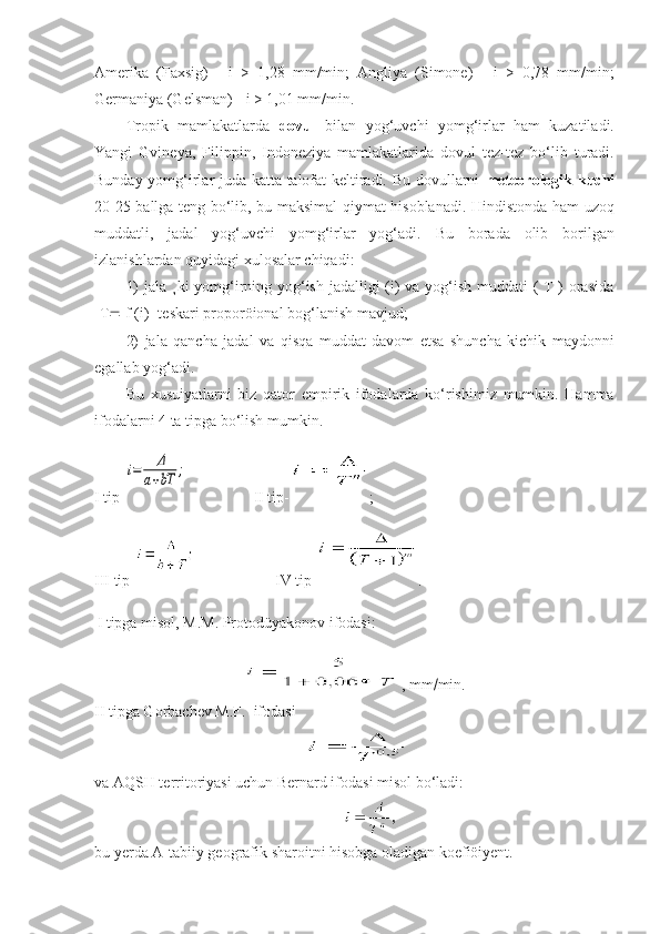 Amerika   (Faxsig)   -   i   >   1,28   mm/min;   Angliya   (Simone)   -   i   >   0,78   mm/min;
Germaniya (Gelsman) - i > 1,01 mm/min.
Tropik   mamlakatlarda   dovul   bilan   yog‘uvchi   yomg‘irlar   ham   kuzatiladi.
Yangi   Gvineya,   Filippin,   Indoneziya   mamlakatlarida   dovul   tez-tez   bo‘lib   turadi.
Bunday yomg‘irlar juda katta talofat keltiradi. Bu dovullarni   meteorologik kuchi
20-25 ballga teng bo‘lib, bu maksimal qiymat hisoblanadi. Hindistonda ham uzoq
muddatli,   jadal   yog‘uvchi   yomg‘irlar   yog‘adi.   Bu   borada   olib   borilgan
izlanishlardan quyidagi xulosalar chiqadi:
1)  jala ¸ki  yomg‘irning yog‘ish jadalligi (i) va yog‘ish muddati  ( T ) orasida
[T   f (i)] teskari proporöional bog‘lanish mavjud;
2)   jala   qancha   jadal   va   qisqa   muddat   davom   etsa   shuncha   kichik   maydonni
egallab yog‘adi.
Bu   xusuiyatlarni   biz   qator   empirik   ifodalarda   ko‘rishimiz   mumkin.   Hamma
ifodalarni 4 ta tipga bo‘lish mumkin.
I tip-i=	Δ	
a+bT	;                  II tip- ;
III tip-                      IV tip- .
I tipga misol, M.M. Protodüyakonov ifodasi:
 , mm  min.
II tipga Gorbachev M.F.  ifodasi
    
va AQSH territoriyasi uchun Bernard ifodasi misol bo‘ladi:
bu yerda A-tabiiy geografik sharoitni hisobga oladigan koefiöiyent.  