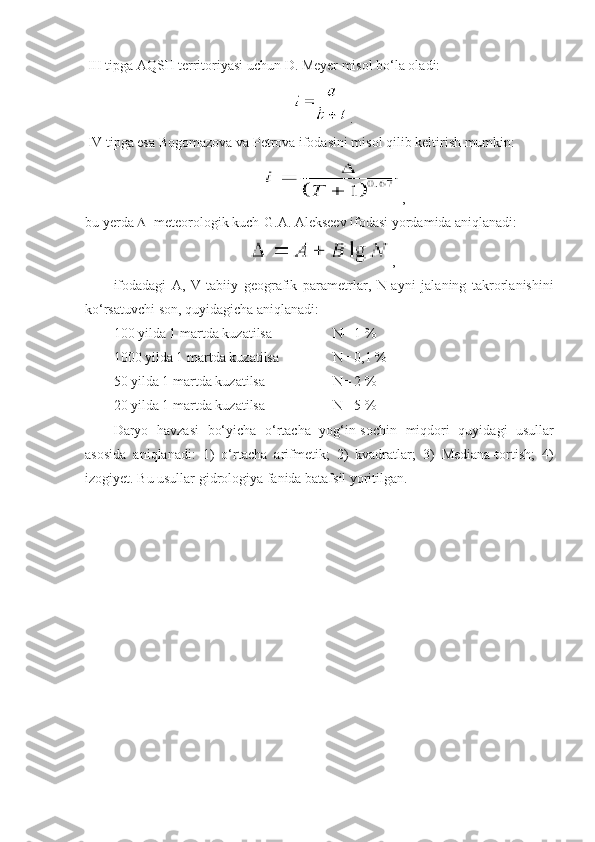 III tipga AQSH territoriyasi uchun D. Meyer misol bo‘la oladi:
.  
IV tipga esa Bogomazova va Petrova ifodasini misol qilib keltirish mumkin: 
,
bu yerda   - meteorologik kuch-G.A. Alekseev ifodasi yordamida aniqlanadi:
  ,
ifodadagi   A,   V-tabiiy   geografik   parametrlar,   N-ayni   jalaning   takrorlanishini
ko‘rsatuvchi son, quyidagicha aniqlanadi:
100 yilda 1 martda kuzatilsa N= 1 %
1000 yilda 1 martda kuzatilsa N= 0,1 % 
50 yilda 1 martda kuzatilsa N= 2 %
20 yilda 1 martda kuzatilsa N= 5 % 
Daryo   havzasi   bo‘yicha   o‘rtacha   yog‘in-sochin   miqdori   quyidagi   usullar
asosida   aniqlanadi:   1)   o‘rtacha   arifmetik;   2)   kvadratlar;   3)   Mediana-tortish;   4)
izogiyet. Bu usullar gidrologiya fanida batafsil yoritilgan. 