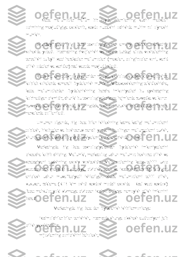 -   Katta   ma'lumotlar   ma'lum   bir   joyda   odamlarning   kuchli   maqsadli
oqimining   mavjudligiga   asoslanib,   savdo   nuqtasini   ochishda   muhim   rol   o'ynashi
mumkin.
Shunday   qilib,   Big   Data   texnologiyalarini   amaliy   qo'llash   marketing
sohasida   yotadi.   Internetning   rivojlanishi   va   barcha   turdagi   aloqa   vositalarining
tarqalishi   tufayli   xatti-harakatlar   ma'lumotlari   (masalan,   qo'ng'iroqlar   soni,   xarid
qilish odatlari va xaridlar) real vaqtda mavjud bo'ladi.
Katta ma'lumot texnologiyalaridan moliya, sotsiologik tadqiqotlar va boshqa
ko'plab sohalarda samarali foydalanish mumkin. Mutaxassislarning ta'kidlashicha,
katta   ma'lumotlardan   foydalanishning   barcha   imkoniyatlari   bu   aysbergning
ko'rinadigan qismidir, chunki bu texnologiyalar katta hajmlarda razvedka va kontr-
razvedkada,   harbiy   ishlarda,   shuningdek,   axborot   urushi   deb   ataladigan   barcha
narsalarda qo'llaniladi.
Umuman   olganda,   Big   Data   bilan   ishlashning   ketma-ketligi   ma'lumotlarni
to'plash,   hisobotlar   va   boshqaruv   paneli   yordamida   olingan   ma'lumotlarni   tuzish,
shuningdek harakatlar bo'yicha tavsiyalarni shakllantirishdan iborat.
Marketingda   Big   Data   texnologiyalaridan   foydalanish   imkoniyatlarini
qisqacha ko'rib chiqing. Ma'lumki, marketolog uchun ma'lumot bashorat qilish va
strategiyani   tuzishning   asosiy   vositasidir.   Ma'lumotlarning   katta   tahlili   uzoq
vaqtdan   beri   maqsadli   auditoriya,   qiziqish,   talab   va   iste'molchilarning   faolligini
aniqlash   uchun   muvaffaqiyatli   ishlatilgan.   Katta   ma'lumotlarni   tahlil   qilish,
xususan,   reklama   (RTB   kim   oshdi   savdosi   modeli   asosida   -   Real   vaqt   savdosi)
faqat mahsulot  yoki xizmatga qiziqqan iste'molchilarga namoyish qilish imkonini
beradi.
Marketingda Big Data-dan foydalanish ishbilarmonlarga:
- iste'molchilar bilan tanishish, Internetda shunga o'xshash auditoriyani jalb
qilish yaxshiroqdir;
- mijozlarning qoniqishini baholash; 