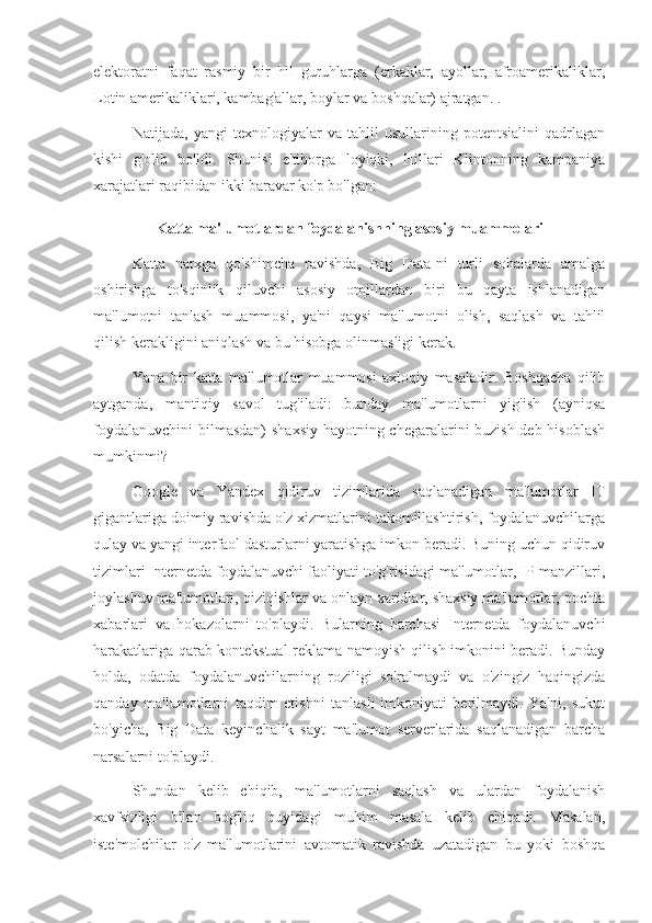 elektoratni   faqat   rasmiy   bir   hil   guruhlarga   (erkaklar,   ayollar,   afroamerikaliklar,
Lotin amerikaliklari, kambag'allar, boylar va boshqalar) ajratgan. .
Natijada,   yangi   texnologiyalar   va   tahlil   usullarining   potentsialini   qadrlagan
kishi   g'olib   bo'ldi.   Shunisi   e'tiborga   loyiqki,   Hillari   Klintonning   kampaniya
xarajatlari raqibidan ikki baravar ko'p bo'lgan:
Katta ma'lumotlardan foydalanishning asosiy muammolari
Katta   narxga   qo'shimcha   ravishda,   Big   Data-ni   turli   sohalarda   amalga
oshirishga   to'sqinlik   qiluvchi   asosiy   omillardan   biri   bu   qayta   ishlanadigan
ma'lumotni   tanlash   muammosi,   ya'ni   qaysi   ma'lumotni   olish,   saqlash   va   tahlil
qilish kerakligini aniqlash va bu hisobga olinmasligi kerak.
Yana   bir   katta   ma'lumotlar   muammosi   axloqiy   masaladir.   Boshqacha   qilib
aytganda,   mantiqiy   savol   tug'iladi:   bunday   ma'lumotlarni   yig'ish   (ayniqsa
foydalanuvchini  bilmasdan)  shaxsiy hayotning chegaralarini buzish deb hisoblash
mumkinmi?
Google   va   Yandex   qidiruv   tizimlarida   saqlanadigan   ma'lumotlar   IT
gigantlariga doimiy ravishda o'z xizmatlarini takomillashtirish, foydalanuvchilarga
qulay va yangi interfaol dasturlarni yaratishga imkon beradi. Buning uchun qidiruv
tizimlari Internetda foydalanuvchi faoliyati to'g'risidagi ma'lumotlar, IP manzillari,
joylashuv ma'lumotlari, qiziqishlar va onlayn xaridlar, shaxsiy ma'lumotlar, pochta
xabarlari   va   hokazolarni   to'playdi.   Bularning   barchasi   Internetda   foydalanuvchi
harakatlariga qarab kontekstual reklama namoyish qilish imkonini beradi. Bunday
holda,   odatda   foydalanuvchilarning   roziligi   so'ralmaydi   va   o'zingiz   haqingizda
qanday   ma'lumotlarni   taqdim   etishni   tanlash   imkoniyati   berilmaydi.   Ya'ni,   sukut
bo'yicha,   Big   Data   keyinchalik   sayt   ma'lumot   serverlarida   saqlanadigan   barcha
narsalarni to'playdi.
Shundan   kelib   chiqib,   ma'lumotlarni   saqlash   va   ulardan   foydalanish
xavfsizligi   bilan   bog'liq   quyidagi   muhim   masala   kelib   chiqadi.   Masalan,
iste'molchilar   o'z   ma'lumotlarini   avtomatik   ravishda   uzatadigan   bu   yoki   boshqa 