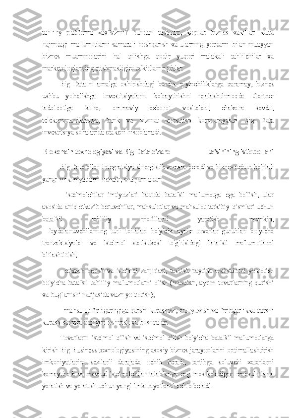 tahliliy   platforma   xavfsizmi?   Bundan   tashqari,   ko'plab   biznes   vakillari   katta
hajmdagi   ma'lumotlarni   samarali   boshqarish   va   ularning   yordami   bilan   muayyan
biznes   muammolarini   hal   qilishga   qodir   yuqori   malakali   tahlilchilar   va
marketologlarning etishmasligini ta'kidlamoqdalar.
Big   Data-ni   amalga   oshirishdagi   barcha   qiyinchiliklarga   qaramay,   biznes
ushbu   yo'nalishga   investitsiyalarni   ko'paytirishni   rejalashtirmoqda.   Gartner
tadqiqotiga   ko'ra,   ommaviy   axborot   vositalari,   chakana   savdo,
telekommunikatsiya,   bank   va   xizmat   ko'rsatish   kompaniyalari   Big   Data
investitsiya sohalarida etakchi hisoblanadi.
Blokchain texnologiyasi va Big Data o'zaro                        ta'sirining istiqbollari
Big Data bilan integratsiya sinergistik samara beradi va biznes uchun ko'plab
yangi imkoniyatlarni ochadi, shu jumladan:
-   iste'molchilar   imtiyozlari   haqida   batafsil   ma'lumotga   ega   bo'lish,   ular
asosida aniq etkazib beruvchilar, mahsulotlar va mahsulot tarkibiy qismlari uchun
batafsil   tahliliy   profillarni   yaratish   mumkin;
-   foydalanuvchilarning   turli   toifalari   bo'yicha   ayrim   tovarlar   guruhlari   bo'yicha
tranzaktsiyalar   va   iste'mol   statistikasi   to'g'risidagi   batafsil   ma'lumotlarni
birlashtirish;
-   etkazib   berish   va   iste'mol   zanjirlari,   tashish   paytida   mahsulotni   yo'qotish
bo'yicha   batafsil   tahliliy   ma'lumotlarni   olish   (masalan,   ayrim   tovarlarning   qurishi
va bug'lanishi natijasida vazn yo'qotish);
- mahsulot firibgarligiga qarshi kurashish, pul yuvish va firibgarlikka qarshi
kurash samaradorligini oshirish va boshqalar.
Tovarlarni   iste'mol   qilish   va   iste'mol   qilish   bo'yicha   batafsil   ma'lumotlarga
kirish Big Business texnologiyasining asosiy biznes jarayonlarini optimallashtirish
imkoniyatlarini   sezilarli   darajada   ochib   beradi,   tartibga   soluvchi   xatarlarni
kamaytiradi va mavjud iste'molchilar talablariga eng mos keladigan mahsulotlarni
yaratish va yaratish uchun yangi imkoniyatlarni ochib beradi. 