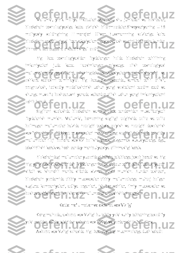 Ma'lumki,   yirik   moliya   institutlari   vakillari,   shu   jumladan   va   boshqalar,
blockchain   texnologiyasiga   katta   qiziqish   bildirmoqdalar.Shveysariyaning   UBS
moliyaviy   xoldingining   IT-menejeri   Oliver   Bussmannning   so'zlariga   ko'ra
blockchain texnologiyasi "tranzaktsiyalarni qayta ishlash vaqtini bir necha kundan
bir necha daqiqagacha qisqartirishga" qodir. .
Big   Data   texnologiyasidan   foydalangan   holda   blockchain   tahlilining
imkoniyatlari   juda   katta.   Taqsimlangan   ro'yxatga   olish   texnologiyasi
ma'lumotlarning   yaxlitligini,   shuningdek   tranzaktsiyalar   tarixini   ishonchli   va
oshkora   saqlashni   ta'minlaydi.   Big   Data,   o'z   navbatida,   samarali   tahlil   qilish,
prognozlash,   iqtisodiy   modellashtirish   uchun   yangi   vositalarni   taqdim   etadi   va
shunga   muvofiq   boshqaruvni   yanada   xabardor   qilish   uchun   yangi   imkoniyatlarni
ochib beradi.
Sog'liqni   saqlashda   blockchain   va   Big   Data   tandemidan   muvaffaqiyatli
foydalanish   mumkin.   Ma'lumki,   bemorning   sog'lig'i   to'g'risida   to'liq   va   to'liq
bo'lmagan   ma'lumotlar   ba'zida   noto'g'ri   tashxis   qo'yish   va   noto'g'ri   davolanish
xavfini   oshiradi.   Tibbiyot   muassasalari   mijozlarining   sog'lig'i   to'g'risida   tanqidiy
ma'lumotlar   iloji   boricha   xavfsiz   bo'lishi   kerak,   o'zgarmas   xususiyatlarga   ega,
tekshirilishi kerak va hech qanday manipulyatsiya qilinmasligi kerak.
Blokchaindagi ma'lumotlar yuqoridagi barcha talablarga javob beradi va Big
Big yangi texnologiyalaridan foydalangan holda chuqur tahlil qilish uchun yuqori
sifatli   va   ishonchli   manba   sifatida   xizmat   qilishi   mumkin.   Bundan   tashqari,
blockchain   yordamida   tibbiy   muassasalar   tibbiy   ma'lumotlarga   muhtoj   bo'lgan
sug'urta   kompaniyalari,   adliya   organlari,   ish   beruvchilar,   ilmiy   muassasalar   va
boshqa tashkilotlar bilan ishonchli ma'lumotlar almashishlari mumkin.
Katta ma'lumotlar va axborot xavfsizligi
Keng ma'noda, axborot xavfsizligi bu tabiiy yoki sun'iy tabiatning tasodifiy
yoki qasddan salbiy ta'siridan axborot xavfsizligi va yordamchi infratuzilma.
Axborot xavfsizligi sohasida Big Data quyidagi muammolarga duch keladi: 