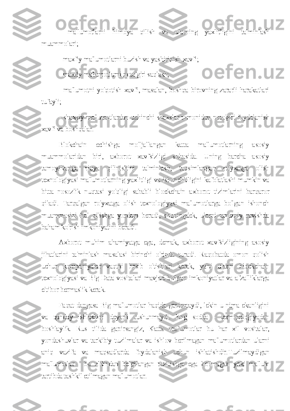 -   ma'lumotlarni   himoya   qilish   va   ularning   yaxlitligini   ta'minlash
muammolari;
- maxfiy ma'lumotlarni buzish va yashirinish xavfi;
- maxfiy ma'lumotlarni noto'g'ri saqlash;
-   ma'lumotni   yo'qotish   xavfi,   masalan,   boshqa   birovning   zararli   harakatlari
tufayli;
- shaxsiy  ma'lumotlardan uchinchi  shaxslar  tomonidan noto'g'ri  foydalanish
xavfi va boshqalar.
Blokchain   echishga   mo'ljallangan   katta   ma'lumotlarning   asosiy
muammolaridan   biri,   axborot   xavfsizligi   sohasida.   Uning   barcha   asosiy
tamoyillariga   rioya   qilinishini   ta'minlash,   taqsimlangan   ro'yxatga   olish
texnologiyasi ma'lumotlarning yaxlitligi va ishonchliligini kafolatlashi mumkin va
bitta   nosozlik   nuqtasi   yo'qligi   sababli   blockchain   axborot   tizimlarini   barqaror
qiladi.   Tarqalgan   ro'yxatga   olish   texnologiyasi   ma'lumotlarga   bo'lgan   ishonch
muammosini   hal   qilishga   yordam   beradi,   shuningdek,   ularni   umumiy   ravishda
baham ko'rish imkoniyatini beradi.
Axborot   muhim   ahamiyatga   ega,   demak,   axborot   xavfsizligining   asosiy
jihatlarini   ta'minlash   masalasi   birinchi   o'rinda   turadi.   Raqobatda   omon   qolish
uchun   kompaniyalar   vaqtni   bosib   o'tishlari   kerak,   ya'ni   ularni   blockchain
texnologiyasi va Big Data vositalari mavjud bo'lgan imkoniyatlar va afzalliklarga
e'tibor bermaslik kerak.
Faqat   dangasa   Big  ma'lumotlar   haqida  gapirmaydi,  lekin  u  nima  ekanligini
va   qanday   ishlashini   deyarli   tushunmaydi.   Eng   sodda   -   terminologiyadan
boshlaylik.   Rus   tilida   gapirsangiz,   Katta   ma'lumotlar   bu   har   xil   vositalar,
yondashuvlar   va   tarkibiy   tuzilmalar   va   ishlov   berilmagan   ma'lumotlardan   ularni
aniq   vazifa   va   maqsadlarda   foydalanish   uchun   ishlatishdir. Tuzilmaydigan
ma'lumotlar   -   bu   oldindan   belgilangan   tuzilishga   ega   bo'lmagan   yoki   ma'lum
tartibda tashkil etilmagan ma'lumotlar. 