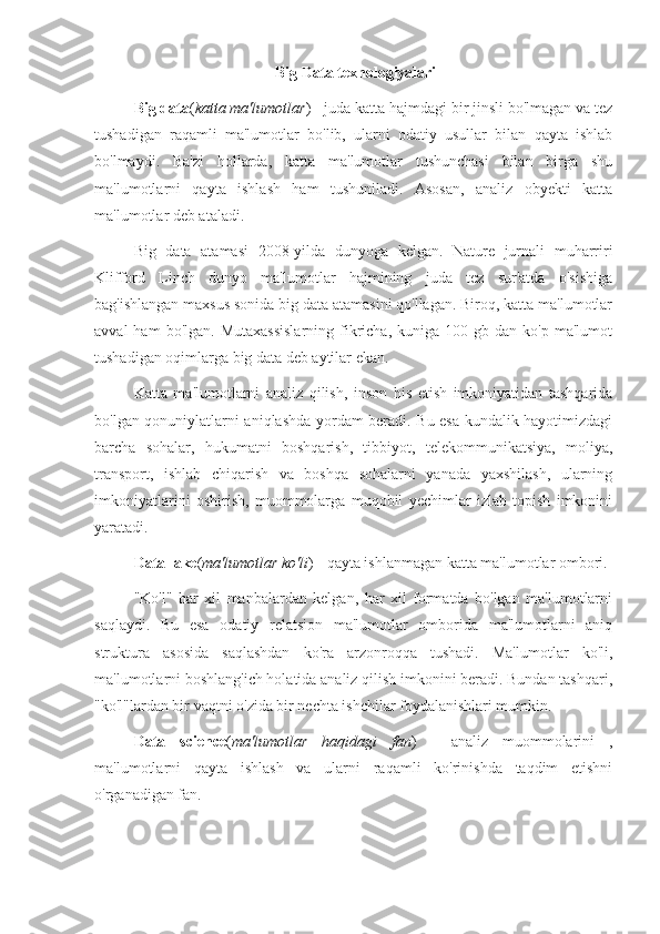  Big Data texnologiyalari
Big data ( katta ma'lumotlar ) - juda katta hajmdagi bir jinsli bo'lmagan va tez
tushadigan   raqamli   ma'lumotlar   bo'lib,   ularni   odatiy   usullar   bilan   qayta   ishlab
bo'lmaydi.   Ba'zi   hollarda,   katta   ma'lumotlar   tushunchasi   bilan   birga   shu
ma'lumotlarni   qayta   ishlash   ham   tushuniladi.   Asosan,   analiz   obyekti   katta
ma'lumotlar deb ataladi.
Big   data   atamasi   2008-yilda   dunyoga   kelgan.   Nature   jurnali   muharriri
Klifford   Linch   dunyo   ma'lumotlar   hajmining   juda   tez   sur'atda   o'sishiga
bag'ishlangan maxsus sonida big data atamasini qo'llagan. Biroq, katta ma'lumotlar
avval  ham  bo'lgan.  Mutaxassislarning  fikricha,   kuniga   100  gb  dan  ko'p  ma'lumot
tushadigan oqimlarga big data deb aytilar ekan.
Katta   ma'lumotlarni   analiz   qilish,   inson   his   etish   imkoniyatidan   tashqarida
bo'lgan qonuniylatlarni aniqlashda yordam beradi. Bu esa kundalik hayotimizdagi
barcha   sohalar,   hukumatni   boshqarish,   tibbiyot,   telekommunikatsiya,   moliya,
transport,   ishlab   chiqarish   va   boshqa   sohalarni   yanada   yaxshilash,   ularning
imkoniyatlarini   oshirish,   muommolarga   muqobil   yechimlar   izlab   topish   imkonini
yaratadi.
Data lake ( ma'lumotlar ko'li ) - qayta ishlanmagan katta ma'lumotlar ombori.
"Ko'l"   har   xil   manbalardan   kelgan,   har   xil   formatda   bo'lgan   ma'lumotlarni
saqlaydi.   Bu   esa   odatiy   relatsion   ma'lumotlar   omborida   ma'lumotlarni   aniq
struktura   asosida   saqlashdan   ko'ra   arzonroqqa   tushadi.   Ma'lumotlar   ko'li,
ma'lumotlarni boshlang'ich holatida analiz qilish imkonini beradi. Bundan tashqari,
"ko'l"lardan bir vaqtni o'zida bir nechta ishchilar foydalanishlari mumkin.
Data   science ( ma'lumotlar   haqidagi   fan )   -   analiz   muommolarini   ,
ma'lumotlarni   qayta   ishlash   va   ularni   raqamli   ko'rinishda   taqdim   etishni
o'rganadigan fan. 