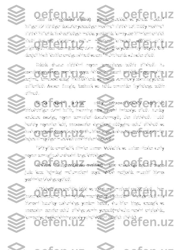 Deep   learning ( chuqur   o'qitish )   -   yanada   murakkab   va   yanada   mustaqil
bo'lgan o'zi o'qidigan dasturlar yaratadigan mashinali o'qitish turi. Oddiy mashinali
o'qitish hollarida boshqariladigan malaka yordamida kompyuter bilimlarni aniqlab
oladi:   dasturchi   algoritmga   ma'lum   misollarni   ko'rsatadi,   xatolarni   qo'lda
to'g'rilaydi.   Deep   learningda   esa,   tizim   o'zi   o'z   funksiyalarini   loyihalaydi,   ko'p
darajali hisob-kitoblar amalga oshiradi va atrof-muhit haqida xulosalar qiladi.
Odatda   chuqur   o'qitishni   neyron   tarmoqlarga   tadbiq   qilishadi.   Bu
texnologiya   asosan   rasmlarni   qayta   ishlashda,   nutqni   tanishda,   neyromashina
tarjima,   farmatsevtikadagi   hisoblashlarda   va   boshqa   zamonaviy   texnologiyalarda
qo'llaniladi.   Asosan   Google,   facebook   va   Baidu   tomonidan   loyihalarga   tadbir
qilinadi.
Sun'iy   neyron   tarmog'i   -   oddiy   protsessorlar(sun'iy   neyronlar)
birlashtirilgan   tizimi   bo'lib,   insonning   nerv   tizimini   imitatsiya   qiladi.   Bunday
struktura   evaziga,   neyron   tarmoqlari   dasturlanmaydi,   ular   o'qitishadi.   Huddi
haqiqiy   neyronlar   kabi,   protsessorlar   signallarni   oddiygina   qabul   qilishadi   va
boshqa protsessorlarga o'zatishadi. Shu bilan birga, boshqa butun tizim algoritmlar
bajara olmaydigan murakkab topshiriqlarni bajaradi.
1943-yilda   amerikalik   olimlar   Uorren   Makkalok   va   Uolter   Pittslar   sun'iy
neyron tarmog'i tushunchasini fanga kiritishgan.
Business   intelligence ( biznes-analitika )   -   aniq   strukturaga   ega   bo'lmagan
juda   katta   hajmdagi   ma'lumotlarni   qayta   ishlash   natijasida   muqobil   biznes
yechimlar izlashga aytiladi.
Effektiv   biznes-analitika   ichki   va   tashqi   ma'lumotlarni   analiz   qiladi   -   ham
bozor   axborotlarini,   ham   mijoz-kompaniyaning   hisobotlarini   hisobga   oladi.   Bu
biznesni   butunlay   tushunishga   yordam   beradi,   shu   bilan   birga,   strategik   va
operatsion   qarorlar   qabul   qilishga   zamin   yaratadi(mahsulot   narxini   aniqlashda,
kompaniya rivojlanishining asosiy yo'nalishlarini belgilab olishda). 