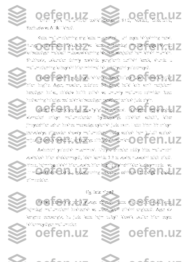 Taniqli   yirik   ma'lumotlar   tashkilotlariga   HSBC,   Nasdaq,   Coca-Cola,
Starbucks va AT&T kiradi.
Katta   ma'lumotlarning   eng   katta   muammosi   -   uni   qayta   ishlashning   narxi.
Bunga   qimmatbaho   uskunalar   va   katta   miqdordagi   ma'lumotlarga   xizmat
ko'rsatadigan malakali mutaxassislarning ish haqi xarajatlari ham kirishi mumkin.
Shubhasiz,   uskunalar   doimiy   ravishda   yangilanib   turilishi   kerak,   shunda   u
ma'lumotlarning ko'payishi bilan minimal ish qobiliyatini yo'qotmaydi.
Ikkinchi muammo yana qayta ishlanishi kerak bo'lgan juda ko'p ma'lumotlar
bilan   bog'liq.   Agar,   masalan,   tadqiqot   2-3   emas,   balki   ko'p   sonli   natijalarni
beradigan   bo'lsa,   ob'ektiv   bo'lib   qolish   va   umumiy   ma'lumot   oqimidan   faqat
hodisaning holatiga real ta'sir ko'rsatadigan narsalarni tanlash juda qiyin.
Katta   ma'lumotlarning   maxfiyligi   muammosi.   Ko'pgina   mijozlarning
xizmatlari   onlayn   ma'lumotlardan   foydalanishga   o'tishlari   sababli,   kiber
jinoyatchilar   uchun   boshqa   maqsadga   aylanish   juda   oson.   Hatto   biron   bir   onlayn
tranzaksiya   qilmasdan   shaxsiy   ma'lumotlarni   oddiy   saqlash   ham   bulutli   saqlash
mijozlari uchun nomaqbul oqibatlarga olib kelishi mumkin.
Axborotni   yo'qotish   muammosi.   Ehtiyot   choralar   oddiy   bitta   ma'lumotni
zaxiralash   bilan   cheklanmaydi,   lekin   kamida   2-3   ta   zaxira   nusxasini   talab   qiladi.
Biroq, hajmning o'sishi bilan, zaxira bilan bog'liq qiyinchiliklar kuchaymoqda - va
IT-mutaxassislari   ushbu   muammoning   maqbul   echimini   topishga   harakat
qilmoqdalar.
Big Data nima?
Aslida,   atamaning   ta'rifi   yuzaga   chiqadi:   "katta   ma'lumotlar"   juda   katta
hajmdagi   ma'lumotlarni   boshqarish   va   ularni   tahlil   qilishni   anglatadi.   Agar   siz
kengroq   qarasangiz,   bu   juda   katta   hajm   tufayli   klassik   usullar   bilan   qayta
ishlanmaydigan ma'lumotlar. 