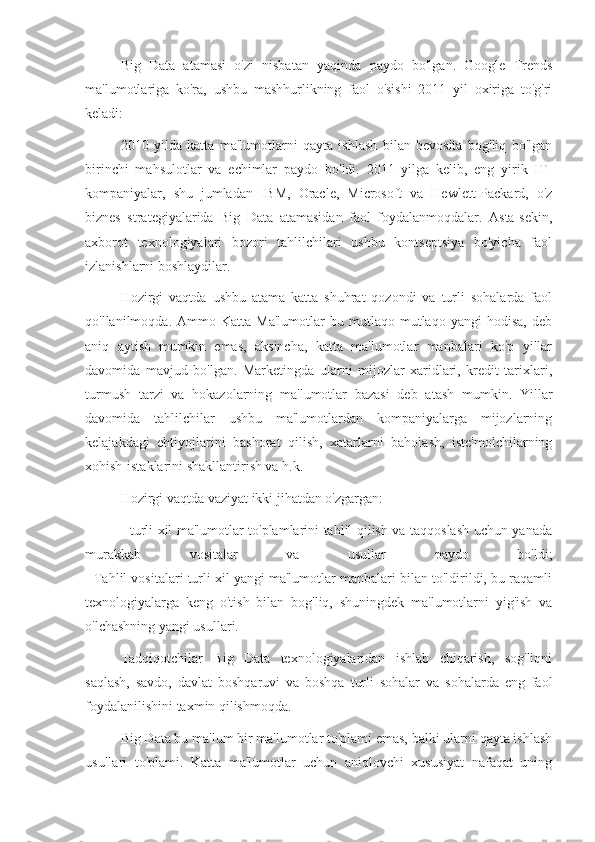 Big   Data   atamasi   o'zi   nisbatan   yaqinda   paydo   bo'lgan.   Google   Trends
ma'lumotlariga   ko'ra,   ushbu   mashhurlikning   faol   o'sishi   2011   yil   oxiriga   to'g'ri
keladi:
2010   yilda   katta   ma'lumotlarni   qayta   ishlash   bilan   bevosita   bog'liq   bo'lgan
birinchi   mahsulotlar   va   echimlar   paydo   bo'ldi.   2011   yilga   kelib,   eng   yirik   IT-
kompaniyalar,   shu   jumladan   IBM,   Oracle,   Microsoft   va   Hewlett-Packard,   o'z
biznes   strategiyalarida   Big   Data   atamasidan   faol   foydalanmoqdalar.   Asta-sekin,
axborot   texnologiyalari   bozori   tahlilchilari   ushbu   kontseptsiya   bo'yicha   faol
izlanishlarni boshlaydilar.
Hozirgi   vaqtda   ushbu   atama   katta   shuhrat   qozondi   va   turli   sohalarda   faol
qo'llanilmoqda.  Ammo   Katta   Ma'lumotlar   bu   mutlaqo  mutlaqo   yangi   hodisa,   deb
aniq   aytish   mumkin   emas,   aksincha,   katta   ma'lumotlar   manbalari   ko'p   yillar
davomida   mavjud   bo'lgan.   Marketingda   ularni   mijozlar   xaridlari,   kredit   tarixlari,
turmush   tarzi   va   hokazolarning   ma'lumotlar   bazasi   deb   atash   mumkin.   Yillar
davomida   tahlilchilar   ushbu   ma'lumotlardan   kompaniyalarga   mijozlarning
kelajakdagi   ehtiyojlarini   bashorat   qilish,   xatarlarni   baholash,   iste'molchilarning
xohish-istaklarini shakllantirish va h.k.
Hozirgi vaqtda vaziyat ikki jihatdan o'zgargan:
- turli xil ma'lumotlar to'plamlarini tahlil qilish va taqqoslash uchun yanada
murakkab   vositalar   va   usullar   paydo   bo'ldi;
- Tahlil vositalari turli xil yangi ma'lumotlar manbalari bilan to'ldirildi, bu raqamli
texnologiyalarga   keng   o'tish   bilan   bog'liq,   shuningdek   ma'lumotlarni   yig'ish   va
o'lchashning yangi usullari.
Tadqiqotchilar   Big   Data   texnologiyalaridan   ishlab   chiqarish,   sog'liqni
saqlash,   savdo,   davlat   boshqaruvi   va   boshqa   turli   sohalar   va   sohalarda   eng   faol
foydalanilishini taxmin qilishmoqda.
Big Data bu ma'lum bir ma'lumotlar to'plami emas, balki ularni qayta ishlash
usullari   to'plami.   Katta   ma'lumotlar   uchun   aniqlovchi   xususiyat   nafaqat   uning 