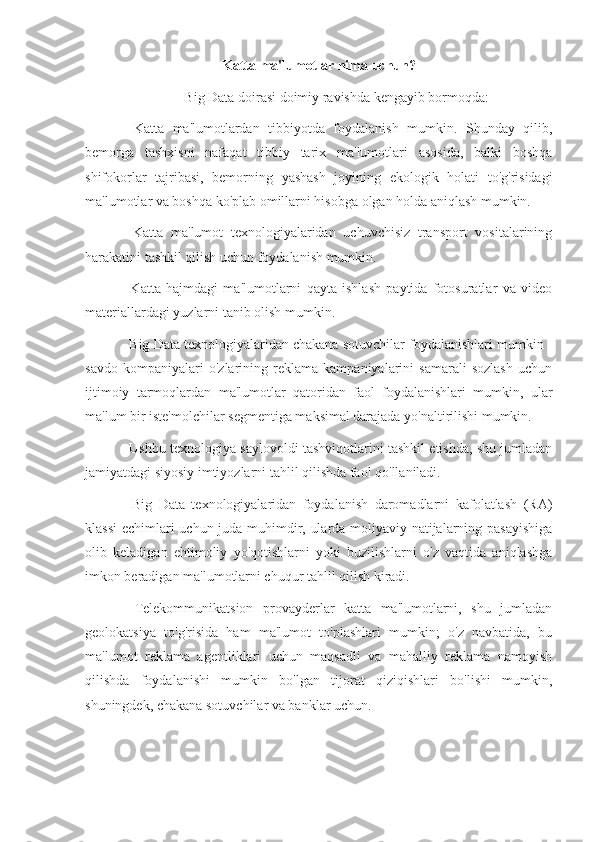 Katta ma'lumotlar nima uchun?
Big Data doirasi doimiy ravishda kengayib bormoqda:
-   Katta   ma'lumotlardan   tibbiyotda   foydalanish   mumkin.   Shunday   qilib,
bemorga   tashxisni   nafaqat   tibbiy   tarix   ma'lumotlari   asosida,   balki   boshqa
shifokorlar   tajribasi,   bemorning   yashash   joyining   ekologik   holati   to'g'risidagi
ma'lumotlar va boshqa ko'plab omillarni hisobga olgan holda aniqlash mumkin.
-   Katta   ma'lumot   texnologiyalaridan   uchuvchisiz   transport   vositalarining
harakatini tashkil qilish uchun foydalanish mumkin.
-   Katta   hajmdagi   ma'lumotlarni   qayta   ishlash   paytida   fotosuratlar   va   video
materiallardagi yuzlarni tanib olish mumkin.
- Big Data texnologiyalaridan chakana sotuvchilar foydalanishlari mumkin -
savdo   kompaniyalari   o'zlarining   reklama   kampaniyalarini   samarali   sozlash   uchun
ijtimoiy   tarmoqlardan   ma'lumotlar   qatoridan   faol   foydalanishlari   mumkin,   ular
ma'lum bir iste'molchilar segmentiga maksimal darajada yo'naltirilishi mumkin.
- Ushbu texnologiya saylovoldi tashviqotlarini tashkil etishda, shu jumladan
jamiyatdagi siyosiy imtiyozlarni tahlil qilishda faol qo'llaniladi.
-   Big   Data   texnologiyalaridan   foydalanish   daromadlarni   kafolatlash   (RA)
klassi  echimlari uchun juda muhimdir, ularda moliyaviy natijalarning pasayishiga
olib   keladigan   ehtimoliy   yo'qotishlarni   yoki   buzilishlarni   o'z   vaqtida   aniqlashga
imkon beradigan ma'lumotlarni chuqur tahlil qilish kiradi.
-   Telekommunikatsion   provayderlar   katta   ma'lumotlarni,   shu   jumladan
geolokatsiya   to'g'risida   ham   ma'lumot   to'plashlari   mumkin;   o'z   navbatida,   bu
ma'lumot   reklama   agentliklari   uchun   maqsadli   va   mahalliy   reklama   namoyish
qilishda   foydalanishi   mumkin   bo'lgan   tijorat   qiziqishlari   bo'lishi   mumkin,
shuningdek, chakana sotuvchilar va banklar uchun. 