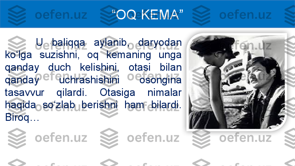   U  baliqqa  aylanib,  daryodan 
ko‘lga  suzishni,  oq  kemaning  unga 
qanday  duch  kelishini,  otasi  bilan 
qanday  uchrashishini  osongina 
tasavvur  qilardi.  Otasiga  nimalar 
haqida  so‘zlab  berishni  ham  bilardi. 
Biroq… “ OQ KEMA ”  