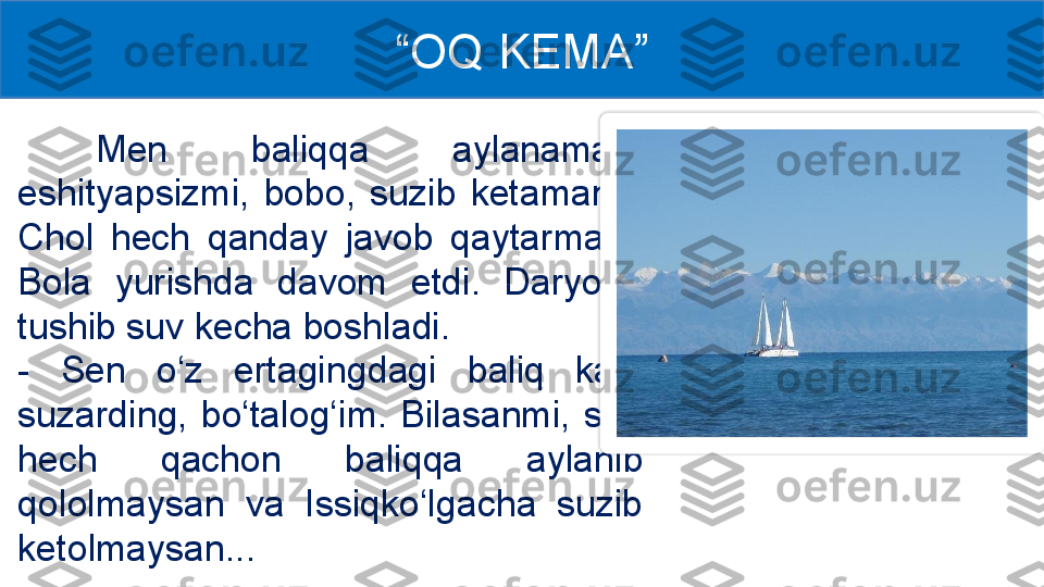 Men  baliqqa  aylanaman, 
eshityapsizmi,  bobo,  suzib  ketaman... 
Chol  hech  qanday  javob  qaytarmadi. 
Bola  yurishda  davom  etdi.  Daryoga 
tushib suv kecha boshladi.
-  Sen  o‘z  ertagingdagi  baliq  kabi 
suzarding,  bo‘talog‘im.  Bilasanmi,  sen 
hech  qachon  baliqqa  aylanib 
qololmaysan  va  Issiqko‘lgacha  suzib 
ketolmaysan... “ OQ KEMA ”  