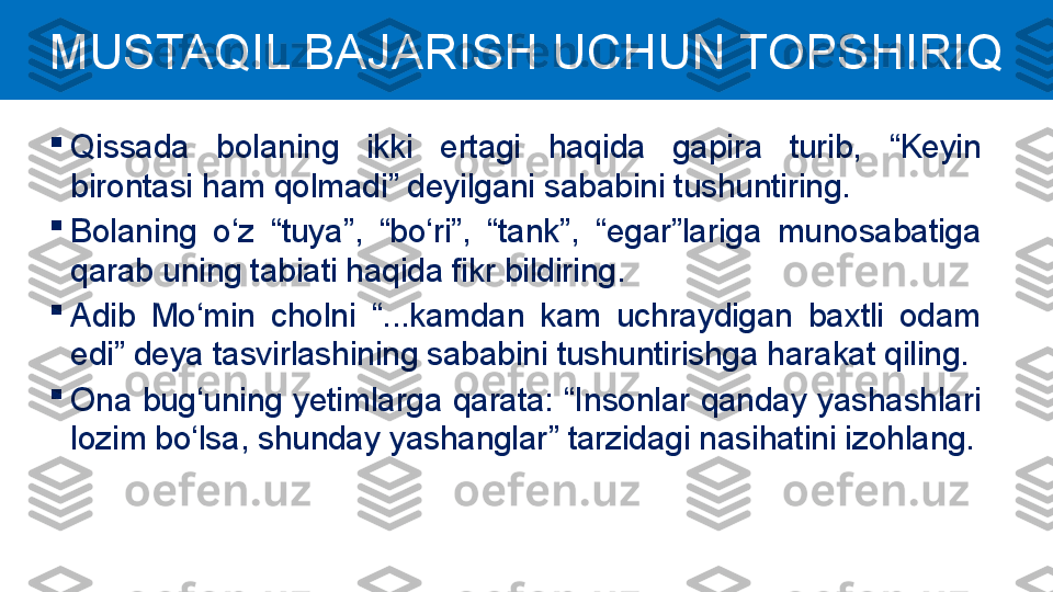 
Qissada  bolaning  ikki  ertagi  haqida  gapira  turib,  “ Keyin 
birontasi ham qolmadi ”  deyilgani sababini tushuntiring.

Bolaning  o‘z  “ tuya ” ,  “ bo‘ri ” ,  “ tank ” ,  “ egar ” lariga  munosabatiga 
qarab uning tabiati haqida fikr bildiring.

Adib  Mo‘min  cholni  “ ...kamdan  kam  uchraydigan  baxtli  odam 
edi ”  deya tasvirlashining sababini tushuntirishga harakat qiling.

Ona bug‘uning yetimlarga qarata:  “ Insonlar qanday yashashlari 
lozim bo‘lsa, shunday yashanglar ”  tarzidagi nasihatini izohlang.MUSTAQIL BAJARISH UCHUN TOPSHIRIQ 