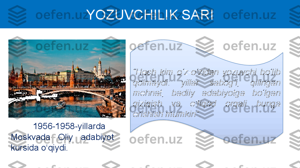 YOZUVCHILIK SARI
“ Hech  kim  o‘z-o‘zidаn  yozuvchi  bo‘lib 
qolmаydi:  yillаr  sаbog‘i,  qilingаn 
mehnаt,  bаdiiy  аdаbiyotgа  bo‘lgаn 
qiziqish  vа  e’tiqod  orqаli  bungа 
erishish mumkin”.
1956-1958-yillarda 
Moskvada  Oliy  adabiyot 
kursida o‘qiydi.  