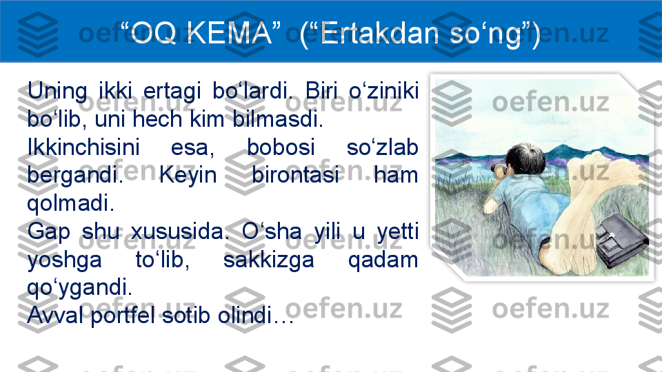 Uning  ikki  ertagi  bo‘lardi.  Biri  o‘ziniki 
bo‘lib, uni hech kim bilmasdi. 
Ikkinchisini  esa,  bobosi  so‘zlab 
bergandi.  Keyin  birontasi  ham 
qolmadi. 
Gap  shu  xusus i da.  O‘sha  yili  u  yetti 
yoshga  to‘lib,  sakkizga  qadam 
qo‘ygandi. 
Avval portfel sotib olindi…  “ OQ KEMA ”  (“Ertakdan so‘ng”)  