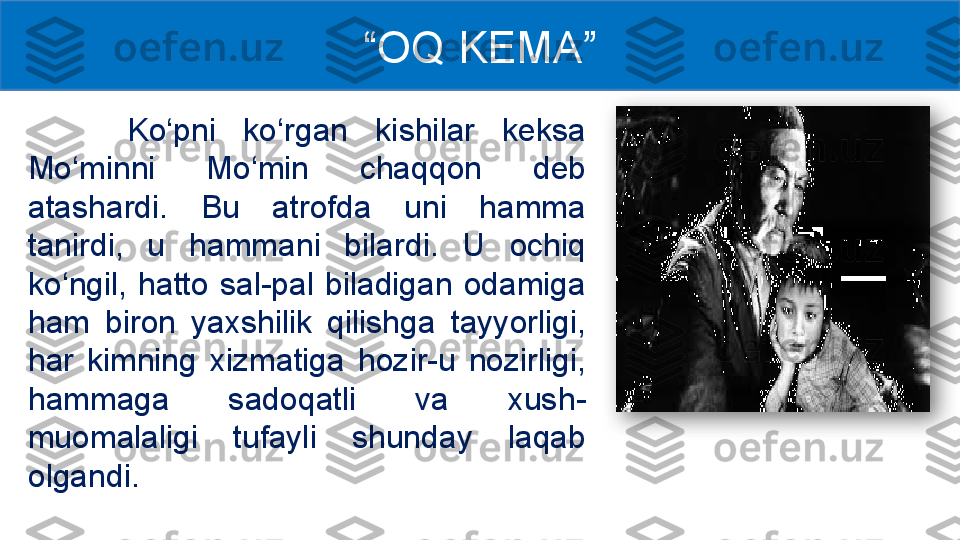   Ko‘pni  ko‘rgan  kishilar  keksa 
Mo‘minni  Mo‘min  chaqqon  deb 
atashardi.  Bu  atrofda  uni  hamma 
tanirdi,  u  hammani  bilardi.  U  ochiq 
ko‘ngil,  hatto  sal-pal  biladigan  odamiga 
ham  biron  yaxshilik  qilishga  tayyorligi, 
har  kimning  xizmatiga  hozir-u  nozirligi, 
hammaga  sadoqatli  va  xush -
muomalaligi  tufayli  shunday  laqab 
olgandi . “ OQ KEMA ”  