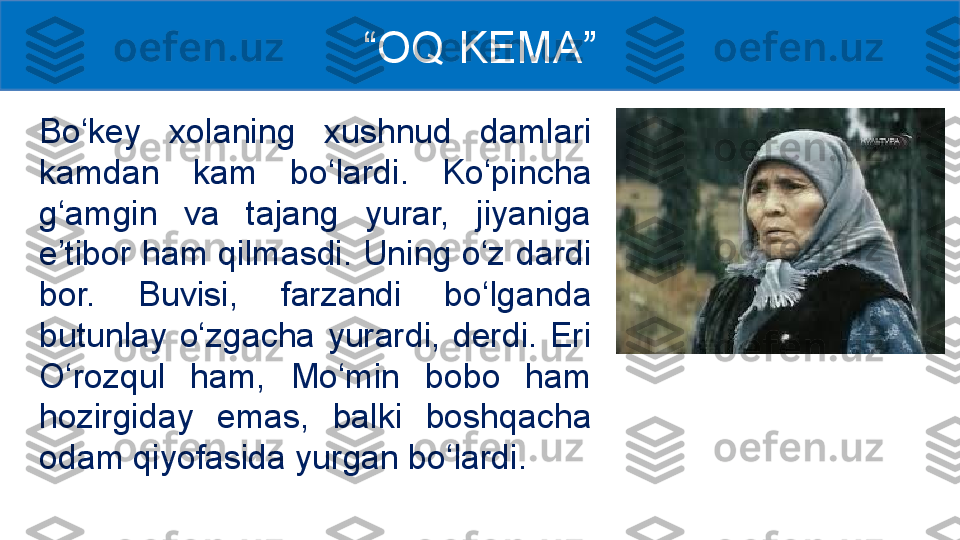 Bo‘key  xolaning  xushnud  damlari 
kamdan  kam  bo‘lardi.  Ko‘pincha 
g‘amgin  va  tajang  yurar,  jiyaniga 
e’tibor ham qilmasdi. Uning o‘z dardi 
bor.  Buvisi,  farzandi  bo‘lganda 
butunlay  o‘zgacha  yurardi,  derdi.  Eri 
O‘rozqul  ham,  Mo‘min  bobo  ham 
hozirgiday  emas,  balki  boshqacha 
odam qiyofasida yurgan bo‘lardi.  “ OQ KEMA ” 