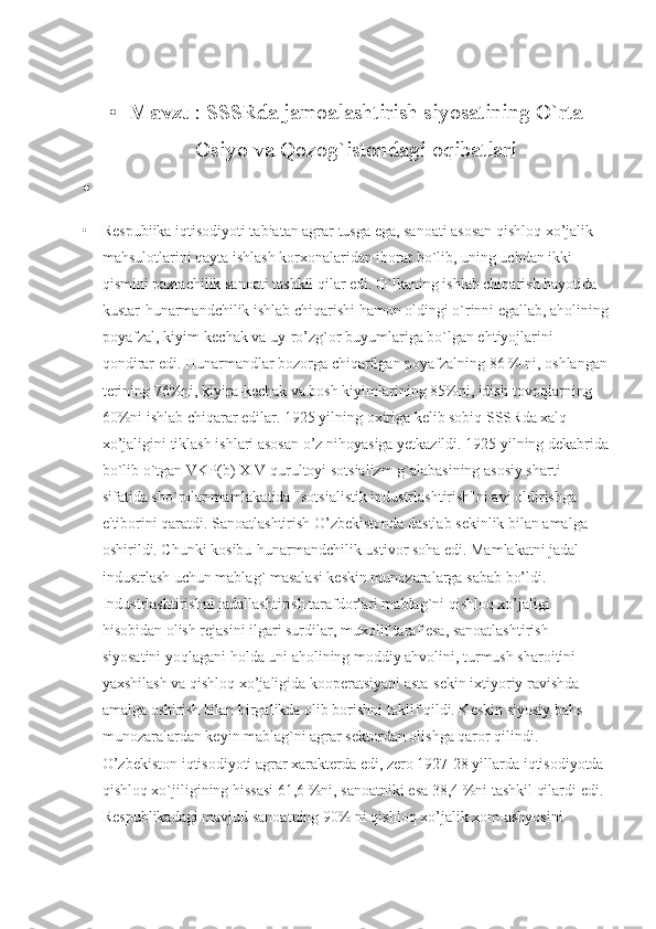 • Mavzu :   SSSRda jamoalashtirish siyosatining O`rta
Osiyo va Qozog`istondagi oqibatlari
•
• Respubiika iqtisodiyoti tabiatan agrar tusga ega, sanoati asosan qishloq xo’jalik 
mahsulotlarini qayta ishlash korxonalaridan iborat bo`lib, uning uchdan ikki 
qismini paxtachilik sanoati tashkil qilar edi. O`lkaning ishlab chiqarish hayotida 
kustar-hunarmandchilik ishlab chiqarishi hamon oldingi o`rinni egallab, aholining
poyafzal, kiyim-kechak va uy-ro’zg`or buyumlariga bо`lgan ehtiyojlarini 
qondirar edi. Hunarmandlar bozorga chiqarilgan poyafzalning 86 % ni, oshlangan
terining 76%ni, kiyira-kechak va bosh kiyimlarining 85%ni, idish-tovoqlarning 
60%ni ishlab chiqarar edilar. 1925 yilning oxiriga kelib sobiq SSSRda xalq 
xo’jaligini tiklash ishlari asosan o’z nihoyasiga yetkazildi. 1925 yilning dekabrida
bo`lib o`tgan VKP(b) XIV qurultoyi sotsializm g`alabasining asosiy sharti 
sifatida sho`rolar mamlakatida "sotsialistik industrlashtirish"ni avj oldirishga 
e'tiborini qaratdi. Sanoatlashtirish O’zbekistonda dastlab sekinlik bilan amalga 
oshirildi. Chunki kosibu-hunarmandchilik ustivor soha edi. Mamlakatni jadal 
industrlash uchun mablag` masalasi keskin munozaralarga sabab bo’ldi. 
Industrlashtirishni jadallashtirish tarafdorlari mablag`ni qishloq xo’jaligi 
hisobidan olish rejasini ilgari surdilar, muxolif taraf esa, sanoatlashtirish 
siyosatini yoqlagani holda uni aholining moddiy ahvolini, turmush sharoitini 
yaxshilash va qishloq xo’jaligida kooperatsiyani asta-sekin ixtiyoriy ravishda 
amalga oshirish bilan birgalikda olib borishni taklif qildi. Keskin siyosiy bahs 
munozaralardan keyin mablag`ni agrar sektordan olishga qaror qilindi. 
O’zbekiston iqtisodiyoti agrar xarakterda edi, zero 1927-28 yillarda iqtisodiyotda 
qishloq xo`jiligining hissasi 61,6 %ni, sanoatniki esa 38,4 %ni tashkil qilardi edi. 
Respublikadagi mavjud sanoatning 90% ni qishloq xo’jalik xom-ashyosini  