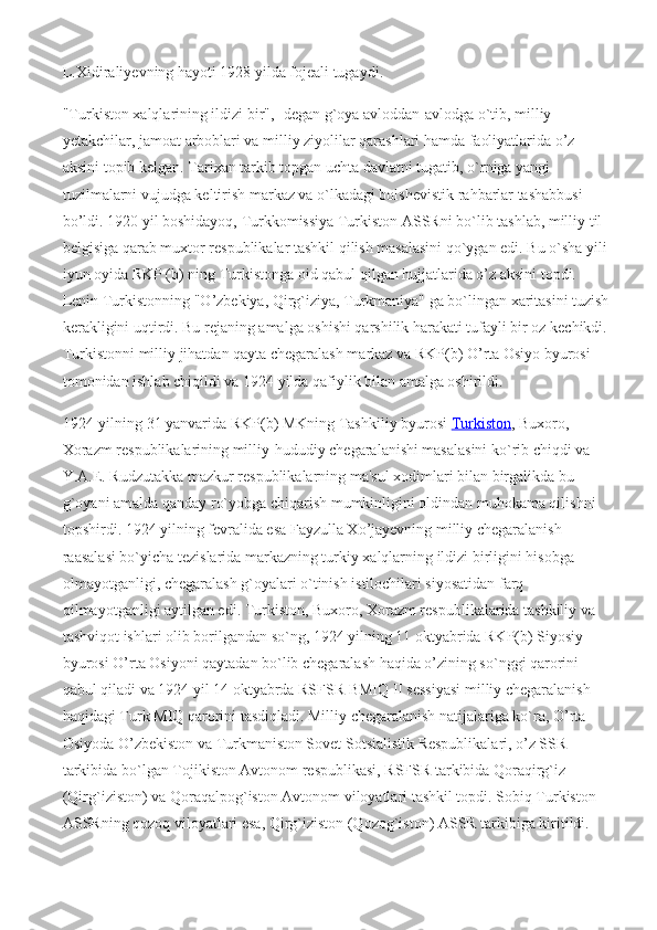 L.Xidiraliyevning hayoti 1928 yilda fojeali tugaydi.
"Turkiston xalqlarining ildizi bir",- degan g`oya avloddan-avlodga o`tib, milliy 
yetakchilar, jamoat arboblari va milliy ziyolilar qarashlari hamda faoliyatlarida o’z 
aksini topib kelgan. Tarixan tarkib topgan uchta davlatni tugatib, o`rniga yangi 
tuzilmalarni vujudga keltirish markaz va o`lkadagi bolshevistik rahbarlar tashabbusi 
bo’ldi. 1920 yil boshidayoq, Turkkomissiya Turkiston ASSRni bo`lib tashlab, milliy til 
belgisiga qarab muxtor respublikalar tashkil qilish masalasini qo`ygan edi. Bu o`sha yili
iyun oyida RKP (b) ning Turkistonga oid qabul qilgan hujjatlarida o’z aksini topdi. 
Lenin Turkistonning "O’zbekiya, Qirg`iziya, Turkmaniya" ga bo`lingan xaritasini tuzish
kerakligini uqtirdi. Bu rejaning amalga oshishi qarshilik harakati tufayli bir oz kechikdi.
Turkistonni milliy jihatdan qayta chegaralash markaz va RKP(b) O’rta Osiyo byurosi 
tomonidan ishlab chiqildi va 1924 yilda qafiylik bilan amalga oshirildi.
1924-yilning 31 yanvarida RKP(b) MKning Tashkiliy byurosi   Turkiston , Buxoro, 
Xorazm respublikalarining milliy-hududiy chegaralanishi masalasini ko`rib chiqdi va 
Y.A.E. Rudzutakka mazkur respublikalarning ma'sul xodimlari bilan birgalikda bu 
g`oyani amalda qanday ro`yobga chiqarish mumkinligini oldindan muhokama qilishni 
topshirdi. 1924 yilning fevralida esa Fayzulla Xo’jayevning milliy chegaralanish 
raasalasi bo`yicha tezislarida markazning turkiy xalqlarning ildizi birligini hisobga 
olmayotganligi, chegaralash g`oyalari o`tinish istilochilari siyosatidan farq 
qilmayotganligi aytilgan edi. Turkiston, Buxoro, Xorazm respublikalarida tashkiliy va 
tashviqot ishlari olib borilgandan so`ng, 1924 yilning 11 oktyabrida RKP(b) Siyosiy 
byurosi O’rta Osiyoni qaytadan bo`lib chegaralash haqida o’zining so`nggi qarorini 
qabul qiladi va 1924 yil 14 oktyabrda RSFSR BMIQ II sessiyasi milliy chegaralanish 
haqidagi Turk MIQ qarorini tasdiqladi. Milliy chegaralanish natijalariga ko`ra, O’rta 
Osiyoda O’zbekiston va Turkmaniston Sovet Sotsialistik Respublikalari, o’z SSR 
tarkibida b о `lgan Tojikiston Avtonom respublikasi, RSFSR tarkibida Qoraqirg`iz 
(Qirg`iziston) va Qoraqalpog`iston Avtonom viloyatlari tashkil topdi. Sobiq Turkiston 
ASSRning qozoq viloyatlari esa, Qirg`iziston (Qozog`iston) ASSR tarkibiga kiritildi. 