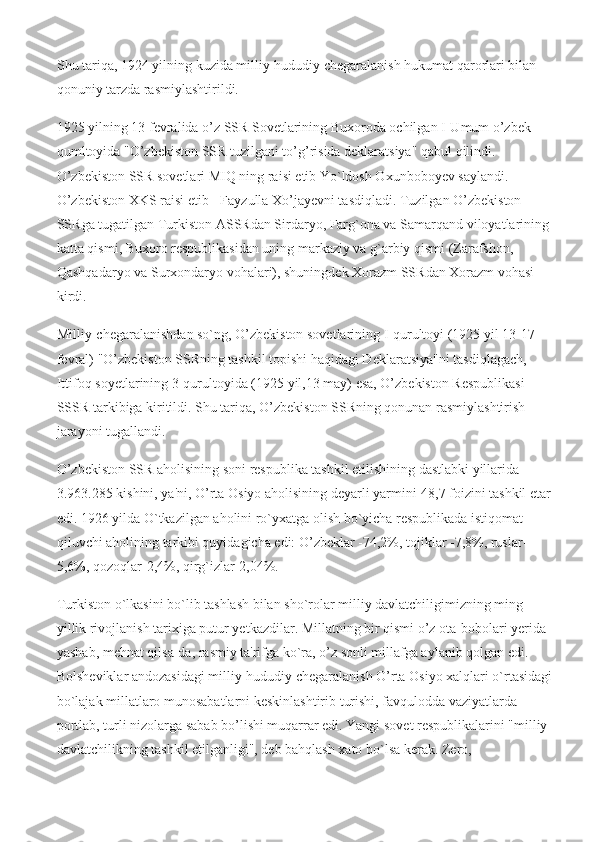 Shu tariqa, 1924 yilning kuzida milliy-hududiy chegaralanish hukumat qarorlari bilan 
qonuniy tarzda rasmiylashtirildi.
1925 yilning 13 fevralida o’z SSR Sovetlarining Buxoroda ochilgan I-Umum o’zbek 
qumltoyida "O’zbekiston SSR tuzilgani to’g’risida deklaratsiya" qabul qilindi. 
O’zbekiston SSR sovetlari MIQ ning raisi etib Yo`ldosh Oxunboboyev saylandi. 
O’zbekiston XKS raisi etib - Fayzulla Xo’jayevni tasdiqladi. Tuzilgan O’zbekiston 
SSRga tugatilgan Turkiston ASSRdan Sirdaryo, Farg`ona va Samarqand viloyatlarining
katta qismi, Buxoro respublikasidan uning markaziy va g`arbiy qismi (Zarafshon, 
Qashqadaryo va Surxondaryo vohalari), shuningdek Xorazm SSRdan Xorazm vohasi 
kirdi.
Milliy-chegaralanishdan so`ng, O’zbekiston sovetlarining I-qurultoyi (1925 yil 13-17 
fevral) "O’zbekiston SSRning tashkil topishi haqidagi Deklaratsiya"ni tasdiqlagach, 
Ittifoq soyetlarining 3-qurultoyida (1925 yil,13 may) esa, O’zbekiston Respublikasi 
SSSR tarkibiga kiritildi. Shu tariqa, O’zbekiston SSRning qonunan rasmiylashtirish 
jarayoni tugallandi.
O’zbekiston SSR aholisining soni respublika tashkil etilishining dastlabki yillarida 
3.963.285 kishini, ya'ni, O’rta Osiyo aholisining deyarli yarmini-48,7 foizini tashkil etar
edi. 1926 yilda O`tkazilgan aholini ro`yxatga olish bo`yicha respublikada istiqomat 
qiluvchi aholining tarkibi quyidagicha edi: O’zbeklar -74,2%, tojiklar -7,8%, ruslar-
5,6%, qozoqlar-2,4%, qirg`izlar-2,04%.
Turkiston o`lkasini bo`lib tashlash bilan sho`rolar milliy davlatchiligimizning ming 
yillik rivojlanish tarixiga putur yetkazdilar. Millatning bir qismi o’z ota-bobolari yerida 
yashab, mehnat qilsa-da, rasmiy ta'rifga ko`ra, o’z sonli millafga aylanib qolgan edi. 
Bolsheviklar andozasidagi milliy-hududiy chegaralanish O’rta Osiyo xalqlari o`rtasidagi
bo`lajak millatlaro munosabatlarni keskinlashtirib turishi, favqulodda vaziyatlarda 
portlab, turli nizolarga sabab bo’lishi muqarrar edi. Yangi sovet respublikalarini "milliy 
davlatchilikning tashkil etilganligi", deb bahqlash xato bo`lsa kerak. Zero,  