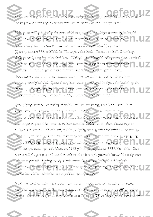 SSSRtarkibidagi ushbu tuzilmalar Markaz ixtiyorida bo`lib, ilgarigidek unga arzon xom
ashyo yetkazib berishga ixtisoslashtirilgan mustamlakalar bo`lib qolaverdi.
1924-yilda milliy-hududiy chegaralanishi natijasida O’rta Osiyo xaritasida ittifoqchi 
respublikalar bilan birga muxtor tuzilmalar harn paydo bo’ldi. Shular orasida 
Qoraqalpog`iston muxtor viloyati ham bor edi. Ushbu viloyat Qirg`iziston 
(Qozog`iston) ASSR tarkibida bo`lib, unga volostlardan iborat To'rtko'1, Chimboy, 
Xo’jayli va Qo`ng`irot okraglari kirdi. 1925 yil 12-19 fevralda viloyat markazi To'rtko'1
shahrida "bo`lib o`tgan Qoraqalpog`iston avtonom viloyati Sovetlarining birinchi 
qurultoyi "Qoraqalpog`iston avtonom viloyati tashkil topganligt to’g’risida 
Deklaratsiya" qabul qildi va "qoraqalpoq milliv davlatchiligi" tashkil etilganligini 
qonuniy rasmiylashtirdi. Qoraqalpog`iston avtonom viloyati Ijroiya qo`mitasining raisi 
etib A. Qudaboyev saylandi. Qoraqalpog`istonda yashaydigan asosiy elatlar 
qoraqalpoqlar-38,5%, o’zbeklar-28,7%, qozoqlar-28,6%dan iborat edi.
Qoraqalpog`iston Muxtor viloyati tashkil etilgandan so`ng, sovetlar bu yerda ham 
sotsialistik qurilishni avj oldirib yubordilar. Jumladan ovul va qishloqlarni 
sovetlashtirish keng miqyosda olib borildi. Sovetlarga batrak va kambag`allar saylanib, 
ularning asosiylarini kommunist va komsomollar tashkil qildi. Mamlakatda vayron 
b о `lgan sanoatning turli sohalari, qishloq xo’jaligi va sug`orish ishlarini tiklash amalga 
oshirildi. Qoraqalpog`iston iqtisodiyotining taraqqiyoti bir tomonlama xususiyatga ega 
bo`lib, SSSRning markaziy mintaqalari sanoatini rivojlantirish ehtiyojlarini 
ta'minlashga qaratilgan edi. Masalan, 1933 yilning 3 oktyabrida SSSR Yer ishlari Xalq 
Komissariigi Qoraqalpog`istonni mamlakatni beda urug`i yetkazib beruvchi asosiy baza
deb tan olgan edi. Buning asosiy sababi mamlakat xalq xo’jaligida ittifoqdosh 
respublikalar o`rtasidagi mehnat taqsimotida Qoraqalpog`istonga oliy sifatli paxta, beda
hamda baliq bilan ta'minlab turish yuklatilganligida edi.
Muxtor viloyat sanoatining yetakchi tarmoqlarini paxta tozalash va baliq-konserva 
zavodlari tashkil etar edi. Sanoatni yuksaltirish bilan bir qatorda qishloq xo’jaligining 
barcha sohalarini rivojlantirishga ham katta e'tibor qaratildi va bu yerga ko’p miqdorda  