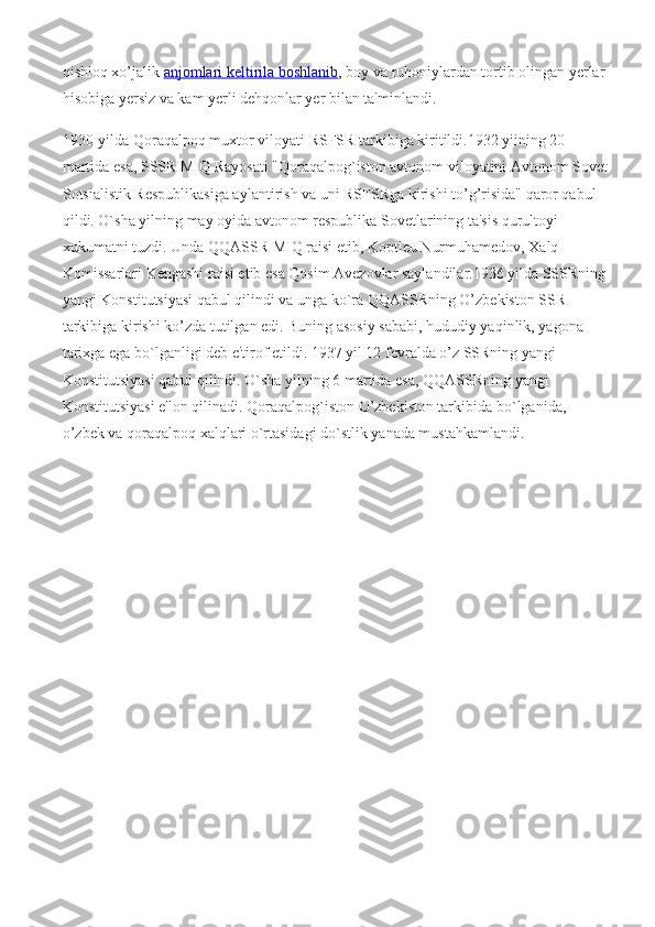 qishloq xo’jalik   anjomlari keltirila boshlanib , boy va ruhoniylardan tortib olingan yerlar
hisobiga yersiz va kam yerli dehqonlar yer bilan ta'minlandi.
1930-yilda Qoraqalpoq muxtor viloyati RSFSR tarkibiga kiritildi.1932 yiining 20-
martida esa, SSSR MIQ Rayosati "Qoraqalpog`iston avtonom viloyatini Avtonom Sovet
Sotsialistik Respublikasiga aylantirish va uni RSFSRga kirishi to’g’risida" qaror qabul 
qildi. O`sha yilning may oyida avtonom respublika Sovetlarining ta'sis qurultoyi 
xukumatni tuzdi. Unda QQASSR MIQ raisi etib, Koptleu Nurmuhamedov, Xalq 
Komissarlari Kengashi raisi etib esa Qosim Avezovlar saylandilar.1936 yilda SSSRning
yangi Konstitutsiyasi qabul qilindi va unga ko`ra QQASSRning O’zbekiston SSR 
tarkibiga kirishi ko’zda tutilgan edi. Buning asosiy sababi, hududiy yaqinlik, yagona 
tarixga ega b о `lganligi deb e'tirof etildi. 1937 yil 12 fevralda o’z SSRning yangi 
Konstitutsiyasi qabul qilindi. O`sha yilning 6 martida esa, QQASSRning yangi 
Konstitutsiyasi e'lon qilinadi. Qoraqalpog`iston O’zbekiston tarkibida b о `lganida, 
o’zbek va qoraqalpoq xalqlari o`rtasidagi do`stlik yanada mustahkamlandi. 