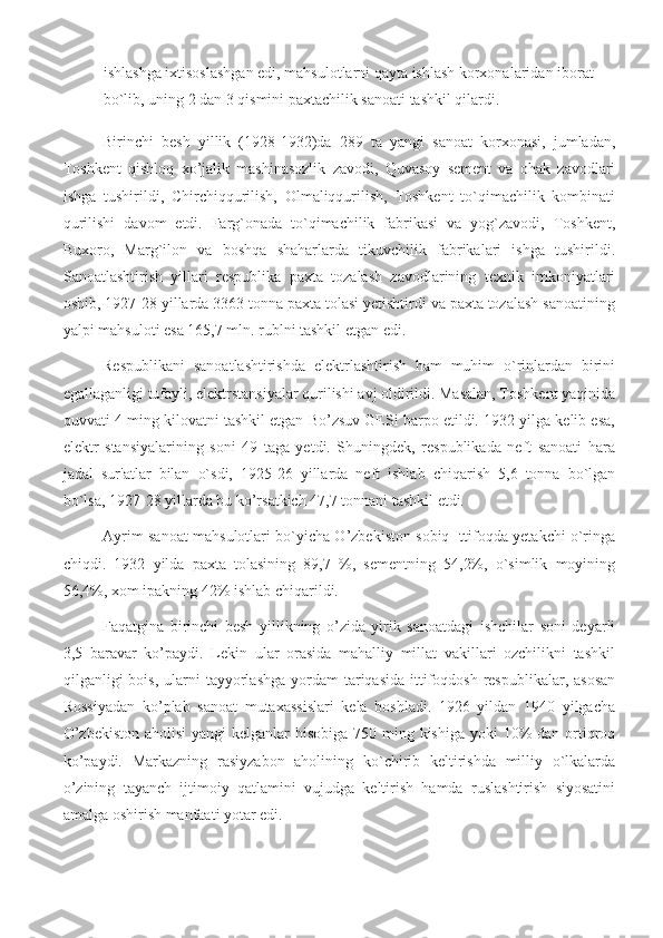 ishlashga ixtisoslashgan edi, mahsulotlarni qayta ishlash korxonalaridan iborat 
bo`lib, uning 2 dan 3 qismini paxtachilik sanoati tashkil qilardi.
Birinchi   besh   yillik   (1928-1932)da   289   ta   yangi   sanoat   korxonasi,   jumladan,
Toshkent   qishloq   xo’jalik   mashinasozlik   zavodi,   Quvasoy   sement   va   ohak   zavodlari
ishga   tushirildi,   Chirchiqqurilish,   Olmaliqqurilish,   Toshkent   to`qimachilik   kombinati
qurilishi   davom   etdi.   Farg`onada   to`qimachilik   fabrikasi   va   yog`zavodi,   Toshkent,
Buxoro,   Marg`ilon   va   boshqa   shaharlarda   tikuvchilik   fabrikalari   ishga   tushirildi.
Sanoatlashtirish   yillari   respublika   paxta   tozalash   zavodlarining   texnik   imkoniyatlari
oshib, 1927-28 yillarda 3363 tonna paxta tolasi yetishtirdi va paxta tozalash sanoatining
yalpi mahsuloti esa 165,7 mln. rublni tashkil etgan edi.
Respublikani   sanoatlashtirishda   elektrlashtirish   ham   muhim   o`rinlardan   birini
egallaganligi tufayli, elektrstansiyalar qurilishi avj oldirildi. Masalan, Toshkent yaqinida
quvvati 4 ming kilovatni tashkil etgan Bo’zsuv GESi barpo etildi. 1932 yilga kelib esa,
elektr   stansiyalarining   soni   49   taga   yetdi.   Shuningdek,   respublikada   neft   sanoati   hara
jadal   sur'atlar   bilan   o`sdi,   1925-26   yillarda   neft   ishlab   chiqarish   5,6   tonna   bо`lgan
bo`lsa, 1927-28 yillarda bu ko’rsatkich 47,7 tonnani tashkil etdi.
Ayrim sanoat mahsulotlari bo`yicha O’zbekiston sobiq Ittifoqda yetakchi o`ringa
chiqdi.   1932   yilda   paxta   tolasining   89,7   %,   sementning   54,2%,   o`simlik   moyining
56,4%, xom ipakning 42% ishlab chiqarildi.
Faqatgina   birinchi   besh   yillikning   o’zida   yirik   sanoatdagi   ishchilar   soni   deyarli
3,5   baravar   ko’paydi.   Lekin   ular   orasida   mahalliy   millat   vakillari   ozchilikni   tashkil
qilganligi  bois,  ularni  tayyorlashga  yordam  tariqasida  ittifoqdosh  respublikalar,  asosan
Rossiyadan   ko’plab   sanoat   mutaxassislari   kela   boshladi.   1926   yildan   1940   yilgacha
O’zbekiston  aholisi  yangi kelganlar  hisobiga  750 ming kishiga yoki  10%  dan ortiqroq
ko’paydi.   Markazning   rasiyzabon   aholining   ko`chirib   keltirishda   milliy   o`lkalarda
o’zining   tayanch   ijtimoiy   qatlamini   vujudga   keltirish   hamda   ruslashtirish   siyosatini
amalga oshirish manfaati yotar edi. 