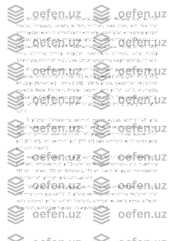 Sanoatni   jadal   rivojlantirish   natijasida   O’zbekiston   Markazga   rangli   va   nodir
metallar,   oltingugurt,   ozokerit,   volfram,   molibden,   paxta   tolasi,   xom   ipak   bilan
ta'minlaydigan va sho`roIar mamlakatini xom ashyo qaramligidan xolos etishga yordam
beradigan   yirik   xom   ashyo   mintaqasiga   aylandi.   O’zbekistonning   oltin   sanoati   butun
mamlakatning   to`lov   balansini   mustahkamlash   uchun   katta   mablag`lar   berib   turdi.
Biroq,   aholining   ijtimoiy   ehtiyojlari   nazar-pisand   qilinmadi,   uning   moddiy
farovonligiga e'tibor berilmadi, bu esa turmush darajasining pasayib ketishiga olib keldi.
Sho`rolar   davrida   shahar   va   portlarni   birlashtiruvchi   yangi   terair   yol   liniyalari
qurilishiga ham e'tibor berildi. Farg`ona (Iskobil)-Quvasoy (1922), Qarshi-Kitob(1924),
Amudaryo   (Samsonovo)-   Termiz   (1925).   1928-29   yillarda   paxtachilikni   rivojlantirish
maqsadida   Asaka   Shahrixon,   Sirdaryo-Paxtaorol   temir   yo`llari   qurildi,   shuningdek,
Qorasuv-Osh   (1935)   va   boshqa   temir   yo'l   liniyalari   qurilib   foydalanishga   topishirildi.
1929-1931   yillarda   uzunligi   1452   km   bо`lgan   Turkiston-Sibir   (Turksib)   temir   yo`li
qurildi.
20-yillardan   O’zbekistonda   avtomobil   trasporti   vujudga   keltirildi   1921   yilda
respublika avtomobil transporti ixliyorida 40 yengil va 15 avtomobili hamda Toshkent
avtomobil ta'mirlash ustaxonasi bor edi. 1940 yilgacha Lenin nomidagi katta avtomobil
yo'li   (710   km),   Faro'
  avtomobil   yo`li   (343   km)   qayta   ta'mirlandi   va   bir   qancha   yangi
yo'li qurib bitkazildi.
Respublika   hukumati   1940   yilda   uzunligi   708   km   bо`lgan   katta   o’zbek   traktini
(Toshkent-Termiz avtomobil yo’li) qurish haqida maxsus qaror qabul qildi. Bu ycrlning
376   km   Toshkent.   222   km   Samarqand,   162   km   Buxoro   viloyatlari   mehnatkashlari
tomonidan 1941 yilning4 oyida qurib tugallandi.
1924-yilga   kelib,   respublikadagi   avtomobil   korxonalarida   223   avtomobil   bo`lib,
145   ming   tonna   yuk   tashildi.   30-yillarda   avtomobil   transportining   rivojlanishi   bilan
qattiq   qoplamali   yo`llar   qurilishi   boshlandi,   ta'mirlash   va   texnik   xizmat   ko’rsatish
korxonalari, kadrlar tayyorlaydigan o’quv yurtlari ochildi. 