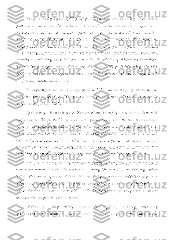 Yangi   iqtisodiy   siyosat   (NEP)   tufayli   O’zbekiston   qishloqlaridagi   ahvol   ancha
yaxshilandi,   dehqonlar   o’z   mahsulotini   sotish,   g`o’za   va   boshqa   ekin   maydonlarini
kengaytirish orqali turmush darajasini yaxshilash imkoniyatiga ega bo’lishdi. Biroq, 20-
yillarning   ikkinchi   yarmidan   YAIS   (NEP)   o’z   mohiyatini   yo’qotib,   erkin   savdo   va
xususiy   tadbirkorlikka   chek   qo`yila   boshiadi.   Sho`rolar   boylarning   yerlarini   musodara
qilish hisobiga kambag`al dehqonlarni yer bilan ta'minlash orqali qishloqda "sotsialistik
Ijtimoiy   tuzum"   ning   asosi   bо`lgan   jamoa   bo`lib   xo’jalik   yuritishni   rivojlantirisbni
ko’zlab,   keng   miqyosli   agrar   islohoti   avj   oldirdilar.   1925   yil   2-dekabrdagi   o’z   SSR
MIQning Favqulodda Sessiyasida qabui qilingan "Yer va suvni natsionalizatsiya qilish"
to’g’risidagi dekreti qabul qilindi.
Yirik yer egalaridan tortib olingan yerlarda 60603 dehqon xo’jaligi tashkil etiladi.
Bulardan  tashqari, yangi   va  tiklangan  sug`orma yerlarida yana  14751  batrak  va  yersiz
dehqonlar xo’jaliklari tuzildi.
Qashqadaryo, Surxondaryo va Xorazm viloyatlaridagi yer-suv islohoti davomida
sug`oriladigan   20   ga   va   45   ga   ortiq   lalmi   yerlar,   sobiq   amir   va   xon   xizmatchilari,
ruhoniy hamda savdogar, sudxo`rlarning xo’jaliklari musodara qilindi, Umuman, 1925-
29 yillardagi yer-suv islohotini o`tkazish natijasida O’zbekistonda pomeshchik turidagi
4801   xo’jaliklar   tugatildi,   23036   xo’jaliklarning   ortiqcha   yerlari   musodara   qilindi,   yer
jamg`armasi 474893 desyatina yerga ega bo’ldi, 89729 liklar yer bilan ta'minlandi, Yer
bilan birga ko’pgina xo’jaliklar moli urug`. asbob-uskunalarga ham ega bo`Idilar.
Biroq islohot o`tkazishning repressiv-majburiy usullari, boy yunonlarning davlat
tomonidan   terror   qilinishi   o’z   navbatida   ularning   kin   norozilik   chiqishlariga   sabab
bo’ldi.   Shu   tariqa,   yer-suv   islohoti   ahloqda   sinfiy   kurashning   keskinlashuviga   olib
kelgan   edi.   Davlat   o’z   batida   "boy-quloq   unsurlari"ning   qarshiliklarini   bartaraf   etish
uchun o’zining bor kuchini ishga soldi. Tortib olingan yerlarning asosiy qismi kolxozlar
va sovxozlar ixtiyoriga topshirilgan edi.
Islohotning   jiddiy   salbiy   oqibatlaridan   qishloq   iqtisodiy   hayotining
qashshoqlashishi,   fermerlik   kurtaklarining   bo`g`ib   qo`yilishi   va   bozor-savdo 