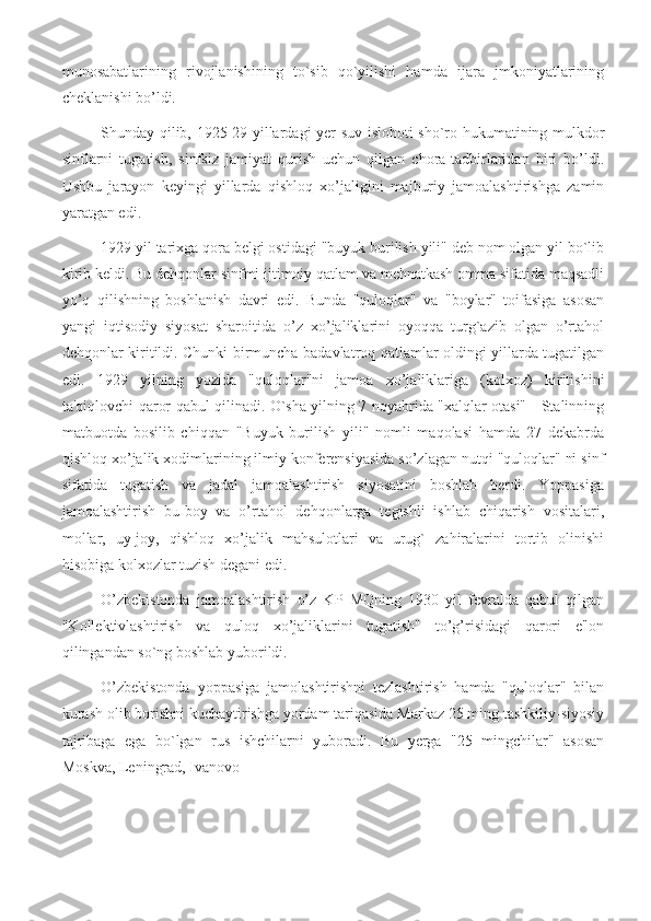 munosabatlarining   rivojlanishining   to`sib   qo`yilishi   hamda   ijara   jmkoniyatlarining
cheklanishi bo’ldi.
Shunday qilib, 1925-29 yillardagi yer-suv islohoti sho`ro hukumatining mulkdor
sinflarni   tugatish,   sinfsiz   jamiyat   qurish   uchun   qilgan   chora-tadbirlaridan   biri   bo’ldi.
Ushbu   jarayon   keyingi   yillarda   qishloq   xo’jaligini   majburiy   jamoalashtirishga   zamin
yaratgan edi.
1929 yil tarixga qora belgi ostidagi "buyuk burilish yili" deb nom olgan yil bo`lib
kirib keldi. Bu dehqonlar sinfmi ijtimoiy qatlam va mehnatkash omma sifatida maqsadli
yo’q   qilishning   boshlanish   davri   edi.   Bunda   "quloqlar"   va   "boylar"   toifasiga   asosan
yangi   iqtisodiy   siyosat   sharoitida   o’z   xo’jaliklarini   oyoqqa   turg`azib   olgan   o’rtahol
dehqonlar kiritildi. Chunki birmuncha badavlatroq qatlamlar oldingi yillarda tugatilgan
edi.   1929   yilning   yozida   "quloqlar"ni   jamoa   xo’jaliklariga   (kolxoz)   kiritishini
ta'qiqlovchi qaror qabul qilinadi. O`sha yilning 7 noyabrida "xalqlar otasi" - Stalinning
matbuotda   bosilib   chiqqan   "Buyuk   burilish   yili"   nomli   maqolasi   hamda   27   dekabrda
qishloq xo’jalik xodimlarining ilmiy konferensiyasida so’zlagan nutqi "quloqlar" ni sinf
sifatida   tugatish   va   jadal   jamoalashtirish   siyosatini   boshlab   berdi.   Yoppasiga
jamoalashtirish   bu-boy   va   o’rtahol   dehqonlarga   tegishli   ishlab   chiqarish   vositalari,
mollar,   uy-joy,   qishloq   xo’jalik   mahsulotlari   va   urug`   zahiralarini   tortib   olinishi
hisobiga kolxozlar tuzish degani edi.
O’zbekistonda   jamoalashtirish   o’z   KP   MQning   1930   yil   fevralda   qabul   qilgan
"Kollektivlashtirish   va   quloq   xo’jaliklarini   tugatish"   to’g’risidagi   qarori   e'lon
qilingandan so`ng boshlab yuborildi.
O’zbekistonda   yoppasiga   jamolashtirishni   tezlashtirish   hamda   "quloqlar"   bilan
kurash olib borishni kuchaytirishga yordam tariqasida Markaz 25 ming tashkiliy-siyosiy
tajribaga   ega   bо`lgan   rus   ishchilarni   yuboradi.   Bu   yerga   "25   mingchilar"   asosan
Moskva, Leningrad, Ivanovo- 