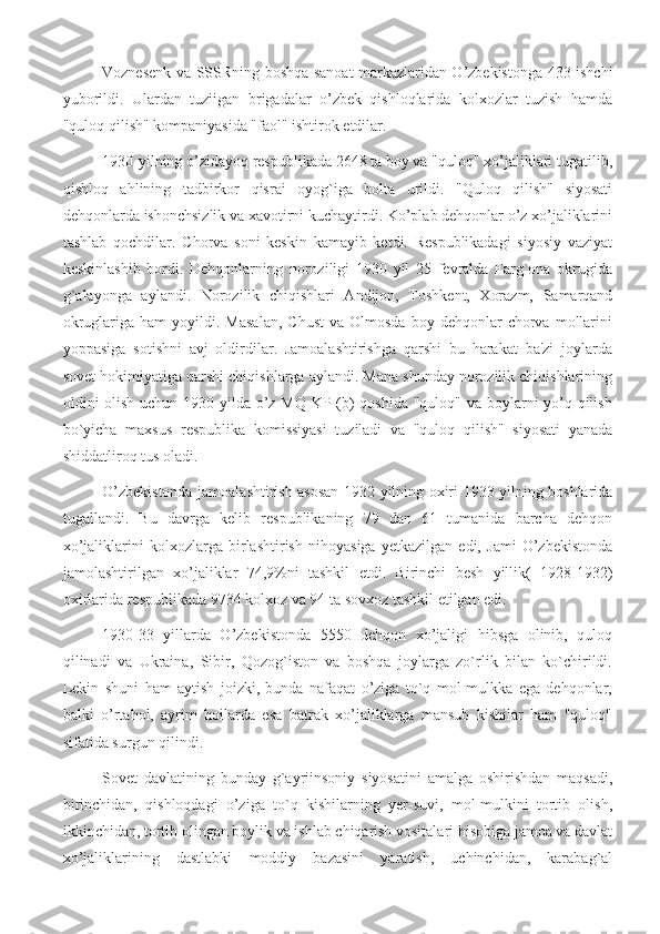 Voznesenk va SSSRning boshqa sanoat markazlaridan O’zbekistonga 433 ishchi
yuborildi.   Ulardan   tuziigan   brigadalar   o’zbek   qishloqlarida   kolxozlar   tuzish   hamda
"quloq qilish" kompaniyasida "faol" ishtirok etdilar.
1930-yilning o’zidayoq respublikada 2648 ta boy va "quloq" xo’jaliklari tugatilib,
qishloq   ahlining   tadbirkor   qisrai   oyog`iga   bolta   urildi.   "Quloq   qilish"   siyosati
dehqonlarda ishonchsizlik va xavotirni kuchaytirdi. Ko’plab dehqonlar o’z xo’jaliklarini
tashlab   qochdilar.   Chorva   soni   keskin   kamayib   ketdi.   Respublikadagi   siyosiy   vaziyat
keskinlashib   bordi.   Dehqonlarning   noroziligi   1930   yil   25   fevralda   Farg`ona   okrugida
g`alayonga   aylandi.   Norozilik   chiqishlari   Andijon,   Toshkent,   Xorazm,   Samarqand
okruglariga  ham  yoyildi.  Masalan,  Chust  va  Olmosda   boy  dehqonlar   chorva  mollarini
yoppasiga   sotishni   avj   oldirdilar.   Jamoalashtirishga   qarshi   bu   harakat   ba'zi   joylarda
sovet hokimiyatiga qarshi chiqishlarga aylandi. Mana shunday norozilik chiqishlarining
oldini olish uchun 1930 yilda o’z MQ KP (b)  qoshida  "quloq" va boylarni  yo’q qilish
bo`yicha   maxsus   respublika   komissiyasi   tuziladi   va   "quloq   qilish"   siyosati   yanada
shiddatliroq tus oladi.
O’zbekistonda jamoalashtirish asosan 1932 yilning oxiri 1933 yilning boshlarida
tugallandi.   Bu   davrga   kelib   respublikaning   79   dan   61   tumanida   barcha   dehqon
xo’jaliklarini   kolxozlarga   birlashtirish   nihoyasiga   yetkazilgan   edi,   Jami   O’zbekistonda
jamolashtirilgan   xo’jaliklar   74,9%ni   tashkil   etdi.   Birinchi   besh   yillik(   1928-1932)
oxirlarida respublikada 9734 kolxoz va 94 ta sovxoz tashkil etilgan edi.
1930-33   yillarda   O’zbekistonda   5550   dehqon   xo’jaligi   hibsga   olinib,   quloq
qilinadi   va   Ukraina,   Sibir,   Qozog`iston   va   boshqa   joylarga   zo`rlik   bilan   ko`chirildi.
Lekin   shuni   ham   aytish   joizki,   bunda   nafaqat   o’ziga   to`q   mol-mulkka   ega   dehqonlar,
balki   o’rtahol,   ayrim   hoilarda   esa   batrak   xo’jaliklarga   mansub   kishilar   ham   "quloq"
sifatida surgun qilindi.
Sovet   davlatining   bunday   g`ayriinsoniy   siyosatini   amalga   oshirishdan   maqsadi,
birinchidan,   qishloqdagi   o’ziga   to`q   kishilarning   yer-suvi,   mol-mulkini   tortib   olish,
ikkinchidan, tortib olingan boylik va ishlab chiqarish vositalari hisobiga jamoa va davlat
xo’jaliklarining   dastlabki   moddiy   bazasini   yaratish,   uchinchidan,   karabag`al 