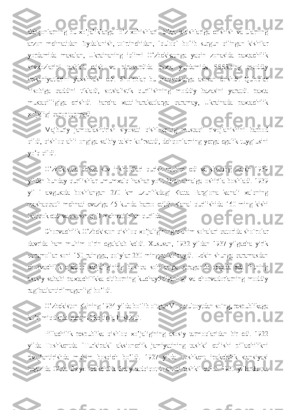 dehqonlarning   bu   xo’jaliklarga   "o’z   xohishlari"   bilan   kirishlariga   erishish   va   ularning
arzon   mehnatidan   foydalanish,   to`rtinchidan,   "quloq"   bo'lib   surgun   qilingan   kishilar
yordamida   masalan,   Ukrainaning   iqlimi   O’zbekistonga   yaqin   zonasida   paxtachilik
sovxozlarini   tashkil   etish   va   pirovardida   paxta   yordamida   SSSRning   moddiy
imkoniyatlarini   yaxshilash   edi.   Sho`rolar   bu   maqsadlarga   asosan   erishdi.   Quloqlar
hisobiga   qaddini   tikladi,   sotsialistik   qurilishning   moddiy   bazasini   yaratdi.   paxta
mustaqilligiga   erishdi.   Barcha   xatti-harakatlarga   qaramay,   Ukrainada   paxtachilik
xo’jaligi qaror topmadi.
Majburiy   jamoalashtirish   siyosati   qishloqning   mustaqil   rivojlanishini   barbod
qildi,  qishloq   ahli   ongiga  salbiy  ta'sir   ko’rsatdi,  dehqonlarning  yerga  egalik  tuyg`usini
yo’q qildi.
O’zbekiston   uchun   suv   inshootlari   qurish   muhim   edi   va   shuning   uchun   1939
yildan  bunday  qurilishlar  umumxalq  hashar   yo`li  bilan  amalga   oshirila   boshladi.  1939
yil   l   avgustda   boshlangan   270   km   uzunlikdagi   Katta   Farg`ona   kanali   xalqning
mashaqqatli   mehnati   evaziga   45   kunda   barpo   etildi.   Kanal   qurilishida   160   ming   kishi
ishtirok etdi va asosan qo'1 mehnati bilan qurildi.
Chorvachilik O’zbekiston qishloq xo’jaligining muhim sohalari qatorida sho`rolar
davrida   ham   muhim   o`rin   egalalab   keldi.   Xususan,   1932   yildan   1937   yilgacha   yirik
qoramollar  soni 150 raingga, qo`ylar 230 mingga ko’paydi. Lekin shunga qaramasdan
chorvachilik   qishloq   xo’jaligining   boshqa   sohalariga   qaraganda   orqada   edi.   Buning
asosiy   sababi   paxtachilikka   e'tiborning   kuchaytirilganligi   va   chorvadorlarning   moddiy
rag`batlantirilmaganligi bo’ldi.
O’zbekiston KPning 1934 yilda bo`lib o`tgan VI qurultoytdan so`ng, respublikaga
ko’p miqdorda qoramol keltirila boshladi.
Pillachilik   respublika   qishloq   xo’jaligining   asosiy   tarmoqlaridan   bir   edi.   1922
yilda   Toshkentda   "Turkipak"   aksionerlik   jamiyatining   tashkil   etilishi   pillachilikni
rivojlantirishda   muhim   bosqich   bo’ldi.   1927   yilda   Toshkent   ipakchilik   stansiyasi
negizida   O’rta   Osiyo   ipakchilik   ilmiy-tadqiqot   instituti   tashkil   etildi.   1930   yillarda   tut 