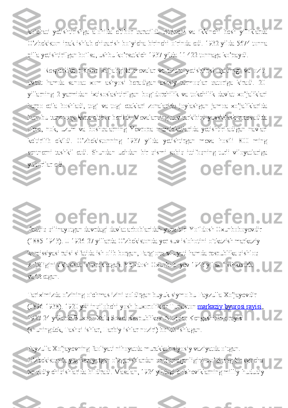 ko`chati   yetishtirishga   alohida   e'tibor   qaratildi.   Birinchi   va   ikkinchi   besh   yilliklarda
O’zbekiston ipak ishlab chiqarish bo`yicha birinchi o`rinda edi. 1932 yilda 5674 tonna
pilla yetishtirilgan bo`lsa, ushbu ko’rsatkich 1937 yilda 11 422 tonnaga ko’paydi.
Respublika   qishloq   xo’jaligida   mevalar   va   uzura   yetishtirish   qadimgi   va   oziq-
ovqat   hamda   sanoat   xom   ashyosi   beradigan   asosiy   tarmoqlar   qatoriga   kiradi.   20-
yillarning   2-yarmidan   ixtisoslashtirilgan   bog`dorchilik   va   tokchilik   davlat   xo’jaliklari
barpo   etila   boshladi,   tog`   va   tog`   etaklari   zonalarida   joylashgan   jamoa   xo’jaliklarida
ham bu tarmoqqa katta e'tibor berildi. Mevalarning nav tarkibini yaxshilash maqsadida
olma,   nok,   uzum   va   boshqalarning   Yevropa   mamlakatlarida   yetishtiriladigan   navlari
keltirilib   ekildi.   O’zbekistonning   1937   yilda   yetishtirgan   meva   hosili   800   ming
sentnerni   tashkil   etdi.   Shundan   uchdan   bir   qismi   sobiq   ittifoqning   turli   viloyatlariga
yuborilar edi.
Tadqiq qilinayotgan davrdagi davlat arboblaridan yana biri Yo`ldosh Oxunboboyevdir 
(1885-1943). U 1926-27 yillarda O’zbekistonda yer-suv islohotini o`tkazish markaziy 
komissiyasi raisi sifatida ish olib borgan, Farg`ona viloyati hamda respublika qishloq 
xo’jaligini tiklashda ishtirok etgan.  Yo`ldosh Oxunboboyev 1943 yilda Toshkentda 
vafot etgan.
Tariximizda o’zining o`chmas izini qoldirgan buyuk siymo bu-Fayzulla Xo’jayevdir 
(1896-1938). 1920 yili inqilobchi yosh buxoroliklar Turkiston   markaziy byurosi rayisi , 
1920-24 yillarda Buxoro Xalq Sovet Respublikasi Nozirlar Kengashining rayisi 
(shuningdek, Tashqi ishlar, Harbiy ishlar noziri) bo`lib ishlagan.
Fayzulla Xo’jayevning faoliyati nihoyatda murakkab siyosiy vaziyatda o`tgan. 
O’zbekistonda yuz berayotgan o’zgarishlardan qoniqmaganligini u o’zining bir qancha 
tanqidiy chiqishlarida bildiradi. Masalan, 1924 yildagi bolsheviklarning milliy-hududiy  