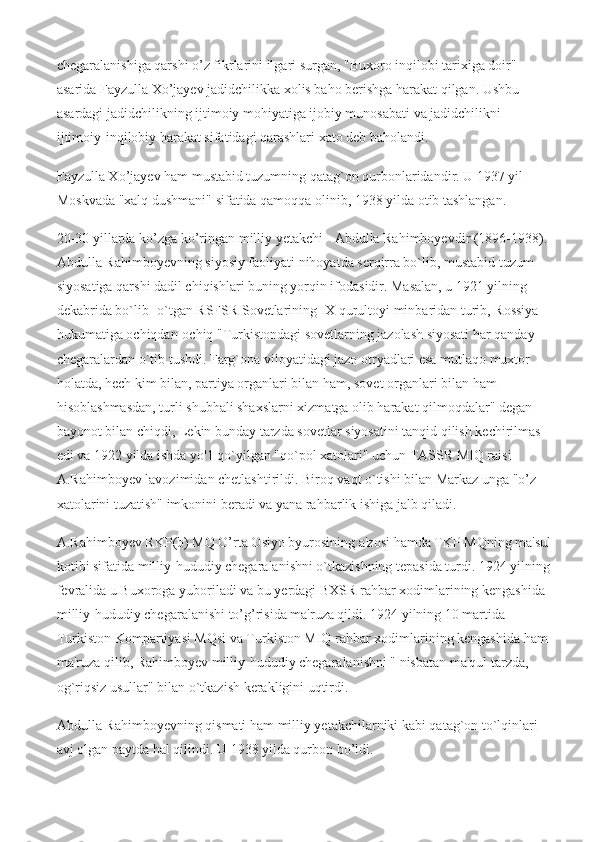 chegaralanishiga qarshi o’z fikrlarini ilgari surgan, "Buxoro inqilobi tarixiga doir" 
asarida Fayzulla Xo’jayev jadidchilikka xolis baho berishga harakat qilgan. Ushbu 
asardagi jadidchilikning ijtimoiy mohiyatiga ijobiy munosabati va jadidchilikni 
ijtimoiy-inqilobiy harakat sifatidagi qarashlari xato deb baholandi.
Fayzulla Xo’jayev ham mustabid tuzumning qatag`on qurbonlaridandir. U 1937 yil 
Moskvada "xalq dushmani" sifatida qamoqqa olinib, 1938 yilda otib tashlangan.
20-30 yillarda ko’zga ko’ringan milliy yetakchi - Abdulla Rahimboyevdir (1896-1938). 
Abdulla Rahimboyevning siyosiy faoliyati nihoyatda serqirra bo`lib, mustabid tuzum 
siyosatiga qarshi dadil chiqishlari buning yorqin ifodasidir. Masalan, u 1921 yilning 
dekabrida bo`lib -o`tgan RSFSR Sovetlarining IX qurultoyi minbaridan turib, Rossiya 
hukumatiga ochiqdan-ochiq "Turkistondagi sovetlarning jazolash siyosati har qanday 
chegaralardan o`tib tushdi. Farg`ona viloyatidagi jazo otryadlari esa mutlaqo muxtor 
holatda, hech kim bilan, partiya organlari bilan ham, sovet organlari bilan ham 
hisoblashmasdan, turli shubhali shaxslarni xizmatga olib harakat qilmoqdalar" degan 
bayonot bilan chiqdi, Lekin bunday tarzda sovetlar siyosatini tanqid qilish kechirilmas 
edi va 1922 yilda ishda yo'1 qo`yilgan "qo`pol xatolari" uchun TASSR MIQ raisi 
A.Rahimboyev lavozimidan chetlashtirildi. Biroq vaqt o`tishi bilan Markaz unga "o’z 
xatolarini tuzatish" imkonini beradi va yana rahbarlik ishiga jalb qiladi.
A.Rahimboyev RKP(b) MQ O’rta Osiyo byurosining a'zosi hamda TKP MQning ma'sul
kotibi sifatida milliy-hududiy chegaralanishni o`tkazishning tepasida turdi. 1924 yilning
fevralida u Buxoroga yuboriladi va bu yerdagi BXSR rahbar xodimlarining kengashida 
milliy-hududiy chegaralanishi to’g’risida ma'ruza qildi. 1924 yilning 10 martida 
Turkiston Kompartiyasi MQsi va Turkiston MIQ rahbar xodimlarining kengashida ham 
ma'ruza qilib, Rahimboyev milliy-hududiy chegaralanishni " nisbatan ma'qul tarzda, 
og`riqsiz usullar" bilan o`tkazish kerakligini uqtirdi.
Abdulla Rahimboyevning qismati ham milliy yetakchilarniki kabi qatag`on to`lqinlari 
avj olgan paytda hal qilindi. U 1938 yilda qurbon bo’ldi. 