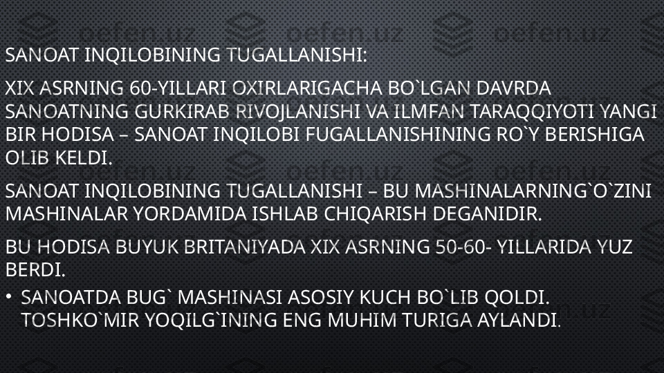 SANOAT INQILOBINING TUGALLANISHI:
XIX ASRNING 60-YILLARI OXIRLARIGACHA BO`LGAN DAVRDA 
SANOATNING GURKIRAB RIVOJLANISHI VA ILMFAN TARAQQIYOTI YANGI 
BIR HODISA – SANOAT INQILOBI FUGALLANISHINING RO`Y BERISHIGA 
OLIB KELDI.
SANOAT INQILOBINING TUGALLANISHI – BU MASHINALARNING`O`ZINI 
MASHINALAR YORDAMIDA ISHLAB CHIQARISH DEGANIDIR.
BU HODISA BUYUK BRITANIYADA XIX ASRNING 50-60- YILLARIDA YUZ 
BERDI.
•
SANOATDA BUG` MASHINASI ASOSIY KUCH BO`LIB QOLDI. 
TOSHKO`MIR YOQILG`INING ENG MUHIM TURIGA AYLANDI . 