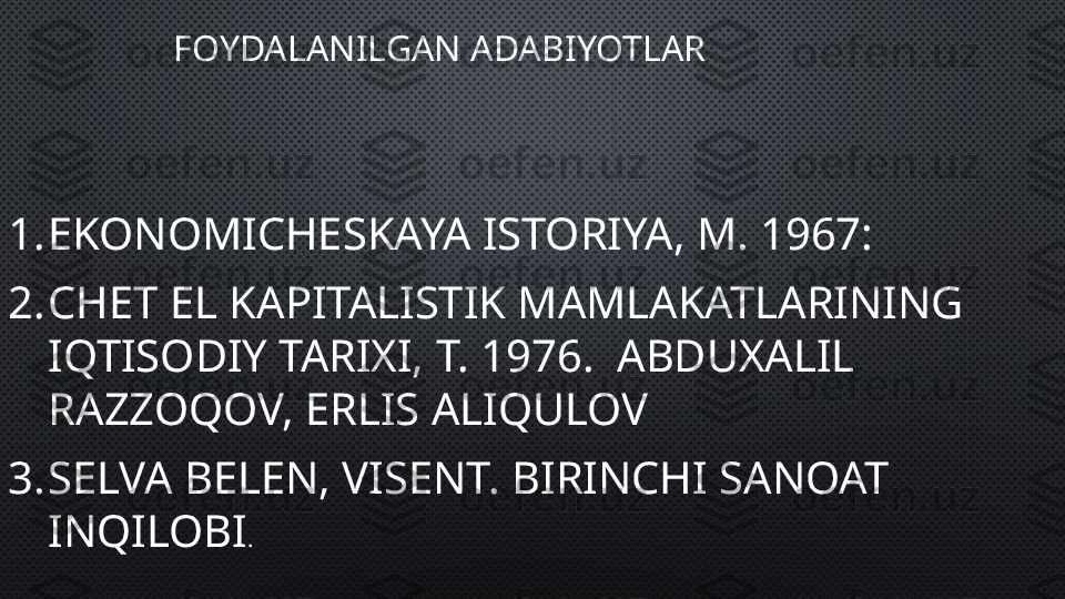 FOYDALANILGAN ADABIYOTLAR
1. EKONOMICHESKAYA ISTORIYA, M. 1967:
2. CHET EL KAPITALISTIK MAMLAKATLARINING 
IQTISODIY TARIXI, T. 1976.  ABDUXALIL 
RAZZOQOV, ERLIS ALIQULOV
3. SELVA BELEN, VISENT. BIRINCHI SANOAT 
INQILOBI . 