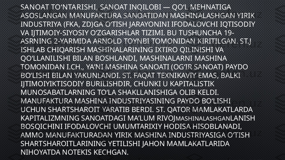 SAN OAT TOʻN TA RI SHI , SANOAT INQILOBI — QOʻL MEHNATIGA 
ASOSLANGAN MANUFAKTURA SANOATIDAN MASHINALASHGAN YIRIK 
INDUSTRIYA (FKA, ZD)GA OʻTISH JARAYONINI IFODALOVCHI IQTISODIY 
VA IJTIMOIY-SIYOSIY OʻZGARISHLAR TIZIMI. BU TUSHUNCHA 19-
ASRNING 2-YARMIDA ARNOLD TOYNBI TOMONIDAN KIRITILGAN. ST.J 
ISHLAB CHIQARISH MASHINALARINING IXTIRO QILINISHI VA 
QOʻLLANILISHI BILAN BOSHLANDI, MASHINALARNI MASHINA 
TOMONIDAN I.CH., YAʼNI MASHINA SANOATI (OGʻIR SANOAT) PAYDO 
BOʻLISHI BILAN YAKUNLANDI. ST. FAQAT TEXNIKAVIY EMAS, BALKI 
IJTIMOIYIKTISODIY BURILISHDIR, CHUNKI U KAPITALISTIK 
MUNOSABATLARNING TOʻLA SHAKLLANISHIGA OLIB KELDI. 
MANUFAKTURA MASHINA INDUSTRIYASINING PAYDO BOʻLISHI 
UCHUN SHARTSHAROIT YARATIB BERDI. ST. QATOR MAMLAKATLARDA 
KAPITALIZMNING SANOATDAGI MAʼLUM RIVOJ MASHINALASHGAN LANISH 
BOSQICHINI IFODALOVCHI UMUMTARIXIY HODISA HISOBLANADI, 
AMMO MANUFAKTURADAN YIRIK MASHINA INDUSTRIYASIGA OʻTISH 
SHARTSHAROITLARINING YETILISHI JAHON MAMLAKATLARIDA 
NIHOYATDA NOTEKIS KECHGAN. 