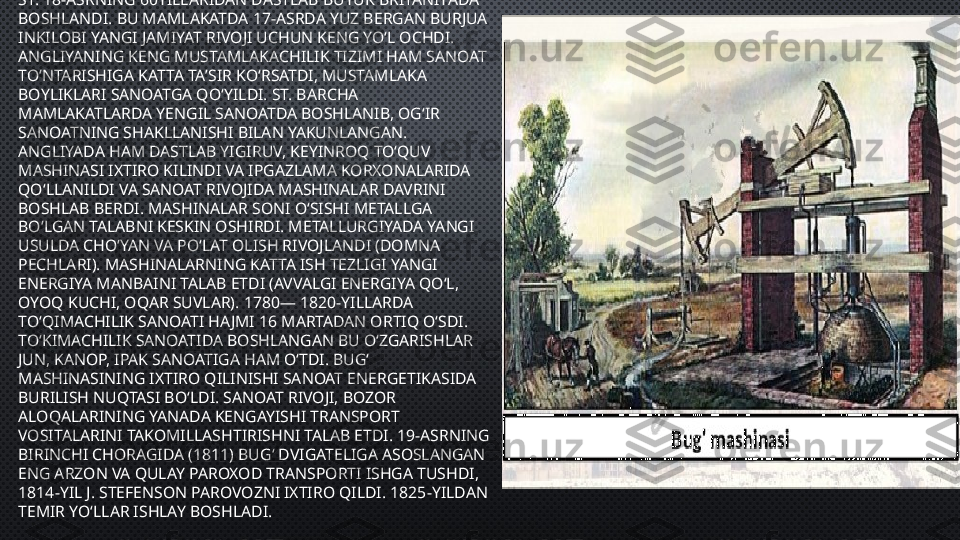 
•
ST. 18-ASRNING 60YILLARIDAN DASTLAB BUYUK BRITANIYADA 
BOSHLANDI. BU MAMLAKATDA 17-ASRDA YUZ BERGAN BURJUA 
INKILOBI YANGI JAMIYAT RIVOJI UCHUN KENG YOʻL OCHDI. 
ANGLIYANING KENG MUSTAMLAKACHILIK TIZIMI HAM SANOAT 
TOʻNTARISHIGA KATTA TAʼSIR KOʻRSATDI, MUSTAMLAKA 
BOYLIKLARI SANOATGA QOʻYILDI. ST. BARCHA 
MAMLAKATLARDA YENGIL SANOATDA BOSHLANIB, OGʻIR 
SANOATNING SHAKLLANISHI BILAN YAKUNLANGAN. 
ANGLIYADA HAM DASTLAB YIGIRUV, KEYINROQ TOʻQUV 
MASHINASI IXTIRO KILINDI VA IPGAZLAMA KORXONALARIDA 
QOʻLLANILDI VA SANOAT RIVOJIDA MASHINALAR DAVRINI 
BOSHLAB BERDI. MASHINALAR SONI OʻSISHI METALLGA 
BOʻLGAN TALABNI KESKIN OSHIRDI. METALLURGIYADA YANGI 
USULDA CHOʻYAN VA POʻLAT OLISH RIVOJLANDI (DOMNA 
PECHLARI). MASHINALARNING KATTA ISH TEZLIGI YANGI 
ENERGIYA MANBAINI TALAB ETDI (AVVALGI ENERGIYA QOʻL, 
OYOQ KUCHI, OQAR SUVLAR). 1780— 1820-YILLARDA 
TOʻQIMACHILIK SANOATI HAJMI 16 MARTADAN ORTIQ OʻSDI. 
TOʻKIMACHILIK SANOATIDA BOSHLANGAN BU OʻZGARISHLAR 
JUN, KANOP, IPAK SANOATIGA HAM OʻTDI. BUGʻ 
MASHINASINING IXTIRO QILINISHI SANOAT ENERGETIKASIDA 
BURILISH NUQTASI BOʻLDI. SANOAT RIVOJI, BOZOR 
ALOQALARINING YANADA KENGAYISHI TRANSPORT 
VOSITALARINI TAKOMILLASHTIRISHNI TALAB ETDI. 19-ASRNING 
BIRINCHI CHORAGIDA (1811) BUGʻ DVIGATELIGA ASOSLANGAN 
ENG ARZON VA QULAY PAROXOD TRANSPORTI ISHGA TUSHDI, 
1814-YIL J. STEFENSON PAROVOZNI IXTIRO QILDI. 1825-YILDAN 
TEMIR YOʻLLAR ISHLAY BOSHLADI. 