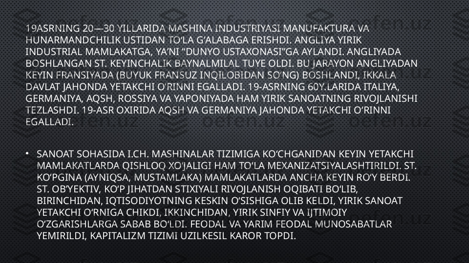 19ASRNING 20—30 YILLARIDA MASHINA INDUSTRIYASI MANUFAKTURA VA 
HUNARMANDCHILIK USTIDAN TOʻLA GʻALABAGA ERISHDI. ANGLIYA YIRIK 
INDUSTRIAL MAMLAKATGA, YAʼNI “DUNYO USTAXONASI”GA AYLANDI. ANGLIYADA 
BOSHLANGAN ST. KEYINCHALIK BAYNALMILAL TUYE OLDI. BU JARAYON ANGLIYADAN 
KEYIN FRANSIYADA (BUYUK FRANSUZ INQILOBIDAN SOʻNG) BOSHLANDI, IKKALA 
DAVLAT JAHONDA YETAKCHI OʻRINNI EGALLADI. 19-ASRNING 60Y.LARIDA ITALIYA, 
GERMANIYA, AQSH, ROSSIYA VA YAPONIYADA HAM YIRIK SANOATNING RIVOJLANISHI 
TEZLASHDI. 19-ASR OXIRIDA AQSH VA GERMANIYA JAHONDA YETAKCHI OʻRINNI 
EGALLADI.
•
SANOAT SOHASIDA I.CH. MASHINALAR TIZIMIGA KOʻCHGANIDAN KEYIN YETAKCHI 
MAMLAKATLARDA QISHLOQ XOʻJALIGI HAM TOʻLA MEXANIZATSIYALASHTIRILDI. ST. 
KOʻPGINA (AYNIQSA, MUSTAMLAKA) MAMLAKATLARDA ANCHA KEYIN ROʻY BERDI. 
ST. OBʼYEKTIV, KOʻP JIHATDAN STIXIYALI RIVOJLANISH OQIBATI BOʻLIB, 
BIRINCHIDAN, IQTISODIYOTNING KESKIN OʻSISHIGA OLIB KELDI, YIRIK SANOAT 
YETAKCHI OʻRNIGA CHIKDI, IKKINCHIDAN, YIRIK SINFIY VA IJTIMOIY 
OʻZGARISHLARGA SABAB BOʻLDI. FEODAL VA YARIM FEODAL MUNOSABATLAR 
YEMIRILDI, KAPITALIZM TIZIMI UZILKESIL KAROR TOPDI. 