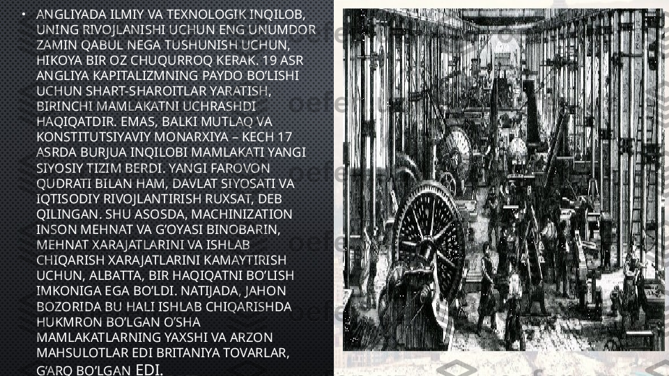 •
ANGLIYADA ILMIY VA TEXNOLOGIK INQILOB, 
UNING RIVOJLANISHI UCHUN ENG UNUMDOR 
ZAMIN QABUL NEGA TUSHUNISH UCHUN, 
HIKOYA BIR OZ CHUQURROQ KERAK. 19 ASR 
ANGLIYA KAPITALIZMNING PAYDO BO’LISHI 
UCHUN SHART-SHAROITLAR YARATISH, 
BIRINCHI MAMLAKATNI UCHRASHDI 
HAQIQATDIR. EMAS, BALKI MUTLAQ VA 
KONSTITUTSIYAVIY MONARXIYA – KECH 17 
ASRDA BURJUA INQILOBI MAMLAKATI YANGI 
SIYOSIY TIZIM BERDI. YANGI FAROVON 
QUDRATI BILAN HAM, DAVLAT SIYOSATI VA 
IQTISODIY RIVOJLANTIRISH RUXSAT, DEB 
QILINGAN. SHU ASOSDA, MACHINIZATION 
INSON MEHNAT VA G’OYASI BINOBARIN, 
MEHNAT XARAJATLARINI VA ISHLAB 
CHIQARISH XARA JATLARINI KAMAYTIRISH 
UCHUN, ALBATTA, BIR HAQIQATNI BO’LISH 
IMKONIGA EGA BO’LDI. NATIJADA, JAHON 
BOZORIDA BU HALI ISHLAB CHIQARISHDA 
HUKMRON BO’LGAN O’SHA 
MAMLAKATLARNING YAXSHI VA ARZON 
MAHSULOTLAR EDI BRITANIYA TOVARLAR, 
G’ARQ BO’LGAN  EDI. 