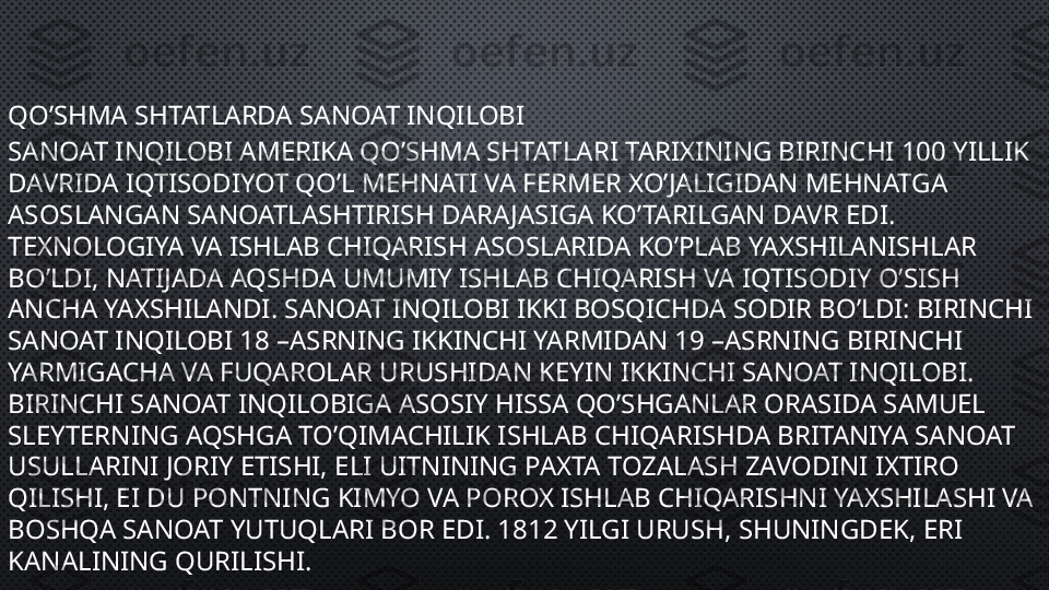 QO’SHMA SHTATLARDA SANOAT INQILOBI
SANOAT INQILOBI AMERIKA QO’SHMA SHTATLARI TARIXINING BIRINCHI 100 YILLIK 
DAVRIDA IQTISODIYOT QO’L MEHNATI VA FERMER XO’JALIGIDAN MEHNATGA 
ASOSLANGAN SANOATLASHTIRISH DARAJASIGA KO’TARILGAN DAVR EDI. 
TEXNOLOGIYA VA ISHLAB CHIQARISH ASOSLARIDA KO’PLAB YAXSHILANISHLAR 
BO’LDI, NATIJADA AQSHDA UMUMIY ISHLAB CHIQARISH VA IQTISODIY O’SISH 
ANCHA YAXSHILANDI. SANOAT INQILOBI IKKI BOSQICHDA SODIR BO’LDI: BIRINCHI 
SANOAT INQILOBI 18 –ASRNING IKKINCHI YARMIDAN 19 –ASRNING BIRINCHI 
YARMIGACHA VA FUQAROLAR URUSHIDAN KEYIN IKKINCHI SANOAT INQILOBI. 
BIRINCHI SANOAT INQILOBIGA ASOSIY HISSA QO’SHGANLAR ORASIDA SAMUEL 
SLEYTERNING AQSHGA TO’QIMACHILIK ISHLAB CHIQARISHDA BRITANIYA SANOAT 
USULLARINI JORIY ETISHI, ELI UITNINING PAXTA TOZALASH ZAVODINI IXTIRO 
QILISHI, EI DU PONTNING KIMYO VA POROX ISHLAB CHIQARISHNI YAXSHILASHI VA 
BOSHQA SANOAT YUTUQLARI BOR EDI. 1812 YILGI URUSH, SHUNINGDEK, ERI 
KANALINING QURILISHI. 