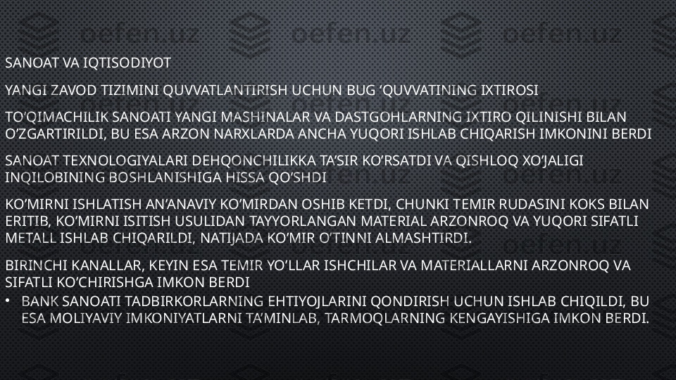 SANOAT VA IQTISODIYOT
YANGI ZAVOD TIZIMINI QUVVATLANTIRISH UCHUN BUG ‘QUVVATINING IXTIROSI
TO’QIMACHILIK SANOATI YANGI MASHINALAR VA DASTGOHLARNING IXTIRO QILINISHI BILAN 
O’ZGARTIRILDI, BU ESA ARZON NARXLARDA ANCHA YUQORI ISHLAB CHIQARISH IMKONINI BERDI
SANOAT TEXNOLOGIYALARI DEHQONCHILIKKA TA’SIR KO’RSATDI VA QISHLOQ XO’JALIGI 
INQILOBINING BOSHLANISHIGA HISSA QO’SHDI
KO’MIRNI ISHLATISH AN’ANAVIY KO’MIRDAN OSHIB KETDI, CHUNKI TEMIR RUDASINI KOKS BILAN 
ERITIB, KO’MIRNI ISITISH USULIDAN TAYYORLANGAN MATERIAL ARZONROQ VA YUQORI SIFATLI 
METALL ISHLAB CHIQARILDI, NATIJADA KO’MIR O’TINNI ALMASHTIRDI.
BIRINCHI KANALLAR, KEYIN ESA TEMIR YO’LLAR ISHCHILAR VA MATERIALLARNI ARZONROQ VA 
SIFATLI KO’CHIRISHGA IMKON BERDI
•
BANK SANOATI TADBIRKORLARNING EHTIYOJLARINI QONDIRISH UCHUN ISHLAB CHIQILDI, BU 
ESA MOLIYAVIY IMKONIYATLARNI TA’MINLAB, TARMOQLARNING KENGAYISHIGA IMKON BERDI. 