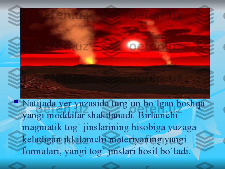 
Natijada yer yuzasida turg`un bo`lgan boshqa 
yangi moddalar shakilanadi. Birlamchi 
magmatik tog` jinslarining hisobiga yuzaga 
keladigan ikkilamchi materiyaning yangi 
formalari, yangi tog` jinslari hosil bo`ladi. 