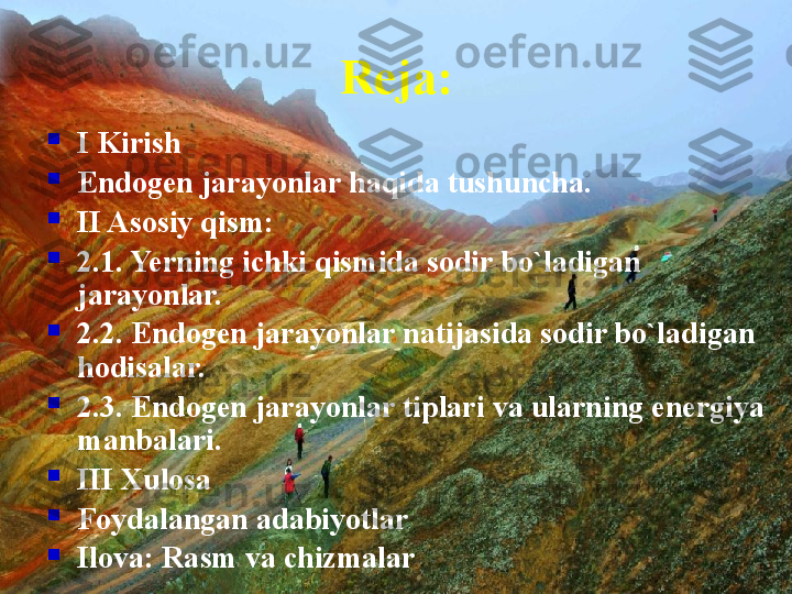 Reja:

I Kirish

Endogen jarayonlar haqida tushuncha.

II Asosiy qism:

2.1. Yerning ichki qismida sodir bo`ladigan 
jarayonlar. 

2.2. Endogen jarayonlar natijasida sodir bo`ladigan 
hodisalar.

2.3. Endogen jarayonlar tiplari va ularning energiya 
manbalari.

III Xulosa

Foydalangan adabiyotlar

Ilova: Rasm va chizmalar 