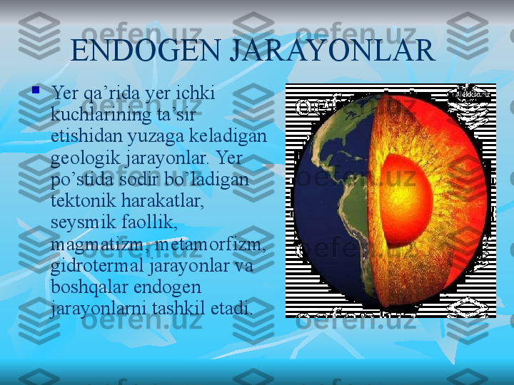 ENDOGEN JARAYONLAR  

Yer qa’rida yer ichki 
kuchlarining ta’sir 
etishidan yuzaga keladigan 
geologik jarayonlar. Yer 
po’stida sodir bo’ladigan 
tektonik harakatlar, 
seysmik faollik, 
magmatizm, metamorfizm, 
gidrotermal jarayonlar va 
boshqalar endogen 
jarayonlarni tashkil etadi.  