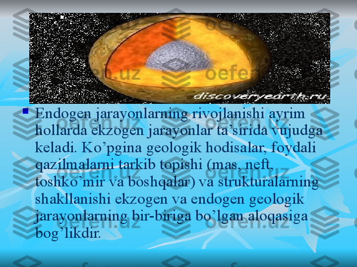 
Endogen jarayonlarning rivojlanishi ayrim 
hollarda ekzogen jarayonlar ta’sirida vujudga 
keladi. Ko’pgina geologik hodisalar, foydali 
qazilmalarni tarkib topishi (mas, neft, 
toshko’mir va boshqalar) va strukturalarning 
shakllanishi ekzogen va endogen geologik 
jarayonlarning bir-biriga bo’lgan aloqasiga 
bog’likdir. 