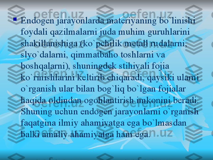 
Endogen jarayonlarda materiyaning bo`linishi 
foydali qazilmalarni juda muhim guruhlarini 
shakillanishiga (ko`pchilik metall rudalarni, 
slyo`dalarni, qimmatbaho toshlarni va 
boshqalarni), shuningdek stihiyali fojia 
ko`rinishlarini keltirib chiqaradi, qaysiki ularni 
o`rganish ular bilan bog`liq bo`lgan fojialar 
haqida oldindan ogohlantirish imkonini beradi. 
Shuning uchun endogen jarayonlarni o`rganish 
faqatgina ilmiy ahamiyatga ega bo`lmasdan 
balki amaliy ahamiyatga ham ega. 