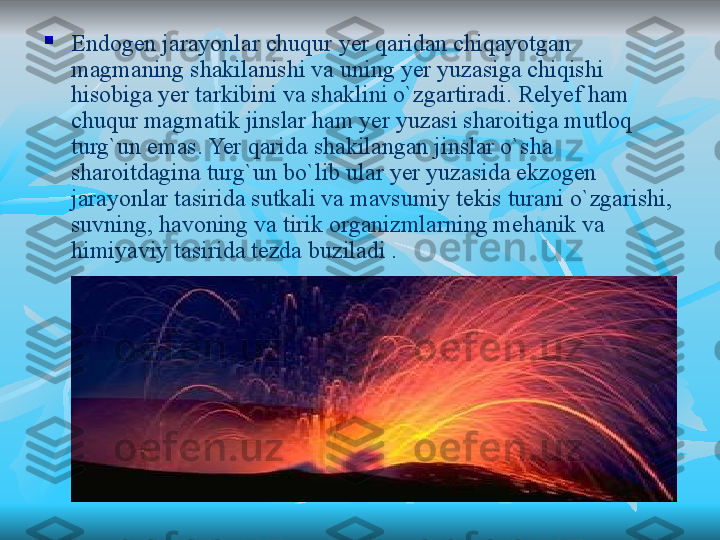 
Endogen jarayonlar chuqur yer qaridan chiqayotgan 
magmaning shakilanishi va uning yer yuzasiga chiqishi 
hisobiga yer tarkibini va shaklini o`zgartiradi. Relyef ham 
chuqur magmatik jinslar ham yer yuzasi sharoitiga mutloq 
turg`un emas. Yer qarida shakilangan jinslar o`sha 
sharoitdagina turg`un bo`lib ular yer yuzasida ekzogen 
jarayonlar tasirida sutkali va mavsumiy tekis turani o`zgarishi, 
suvning, havoning va tirik organizmlarning mehanik va 
himiyaviy tasirida tezda buziladi .   